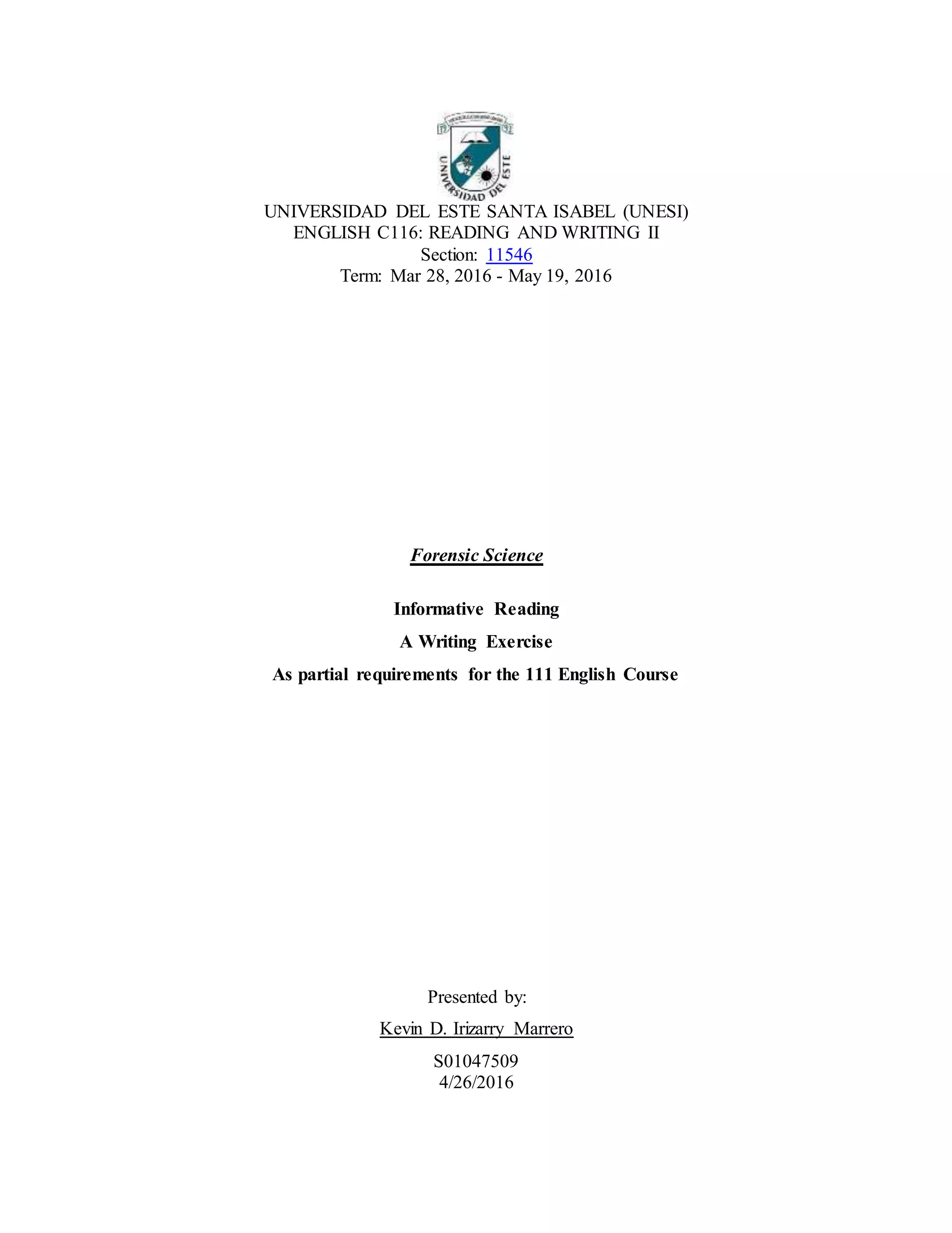 UNIVERSIDAD DEL ESTE SANTA ISABEL (UNESI)
ENGLISH C116: READING AND WRITING II
Section: 11546
Term: Mar 28, 2016 - May 19, 2016
Forensic Science
Informative Reading
A Writing Exercise
As partial requirements for the 111 English Course
Presented by:
Kevin D. Irizarry Marrero
S01047509
4/26/2016
 