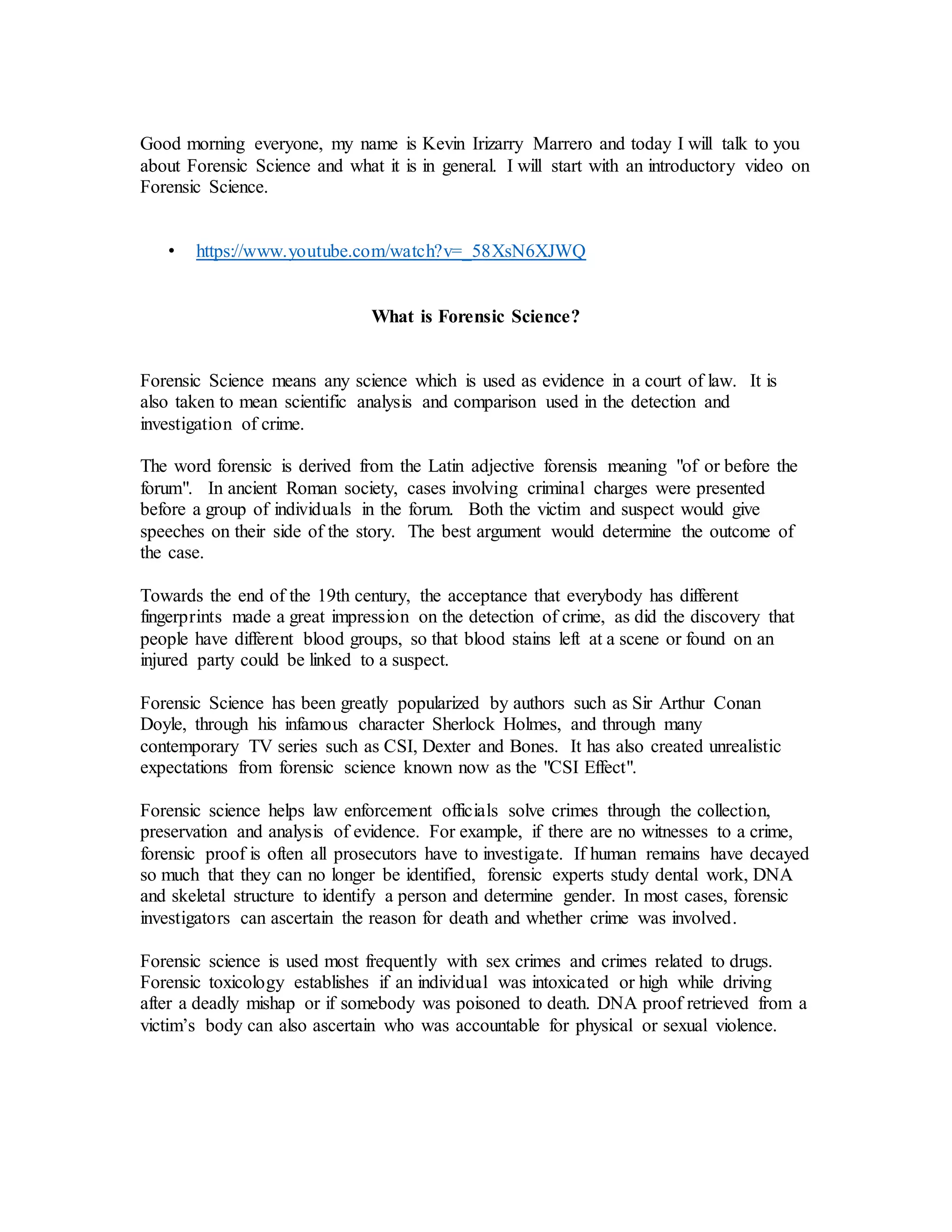 Good morning everyone, my name is Kevin Irizarry Marrero and today I will talk to you
about Forensic Science and what it is in general. I will start with an introductory video on
Forensic Science.
• https://www.youtube.com/watch?v=_58XsN6XJWQ
What is Forensic Science?
Forensic Science means any science which is used as evidence in a court of law. It is
also taken to mean scientific analysis and comparison used in the detection and
investigation of crime.
The word forensic is derived from the Latin adjective forensis meaning "of or before the
forum". In ancient Roman society, cases involving criminal charges were presented
before a group of individuals in the forum. Both the victim and suspect would give
speeches on their side of the story. The best argument would determine the outcome of
the case.
Towards the end of the 19th century, the acceptance that everybody has different
fingerprints made a great impression on the detection of crime, as did the discovery that
people have different blood groups, so that blood stains left at a scene or found on an
injured party could be linked to a suspect.
Forensic Science has been greatly popularized by authors such as Sir Arthur Conan
Doyle, through his infamous character Sherlock Holmes, and through many
contemporary TV series such as CSI, Dexter and Bones. It has also created unrealistic
expectations from forensic science known now as the "CSI Effect".
Forensic science helps law enforcement officials solve crimes through the collection,
preservation and analysis of evidence. For example, if there are no witnesses to a crime,
forensic proof is often all prosecutors have to investigate. If human remains have decayed
so much that they can no longer be identified, forensic experts study dental work, DNA
and skeletal structure to identify a person and determine gender. In most cases, forensic
investigators can ascertain the reason for death and whether crime was involved.
Forensic science is used most frequently with sex crimes and crimes related to drugs.
Forensic toxicology establishes if an individual was intoxicated or high while driving
after a deadly mishap or if somebody was poisoned to death. DNA proof retrieved from a
victim’s body can also ascertain who was accountable for physical or sexual violence.
 