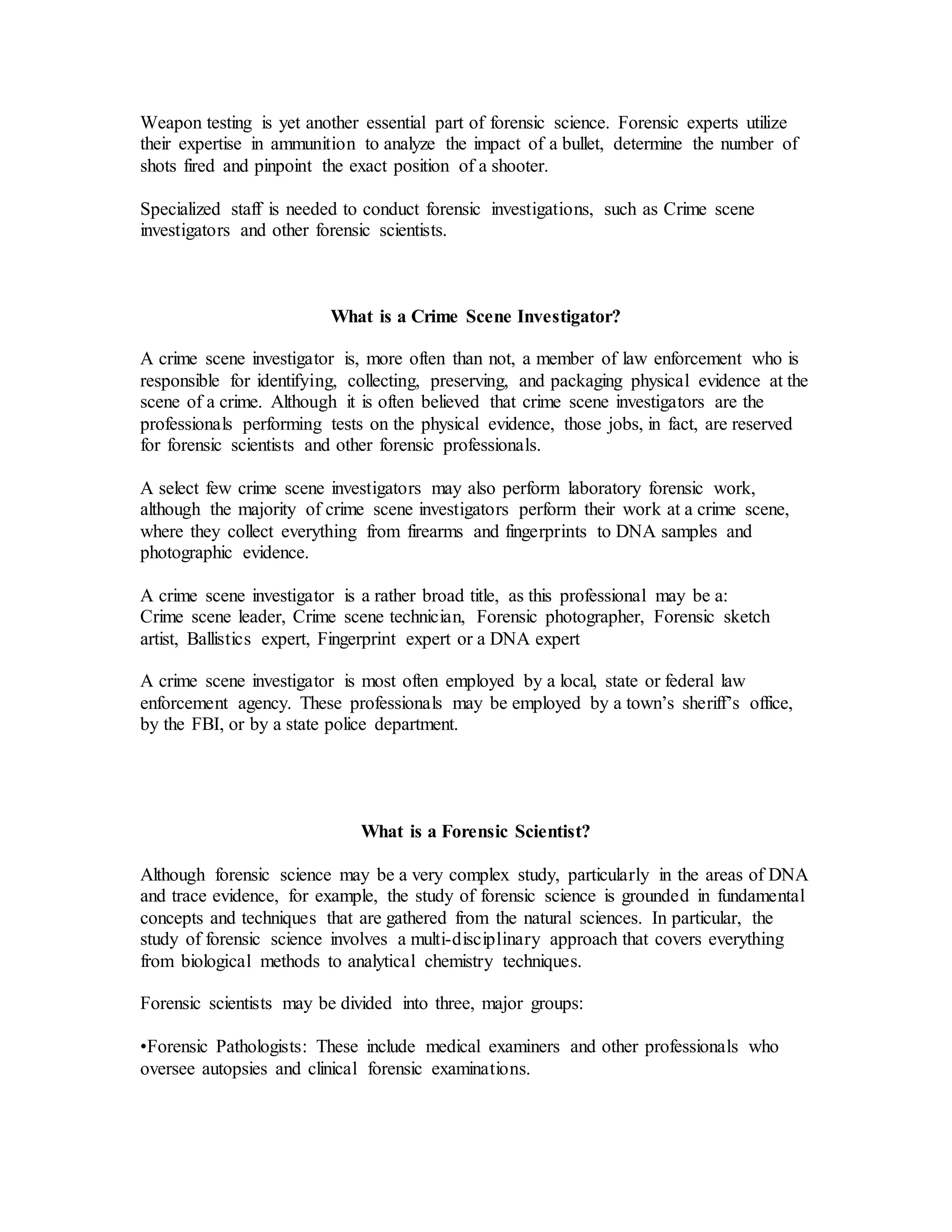 Weapon testing is yet another essential part of forensic science. Forensic experts utilize
their expertise in ammunition to analyze the impact of a bullet, determine the number of
shots fired and pinpoint the exact position of a shooter.
Specialized staff is needed to conduct forensic investigations, such as Crime scene
investigators and other forensic scientists.
What is a Crime Scene Investigator?
A crime scene investigator is, more often than not, a member of law enforcement who is
responsible for identifying, collecting, preserving, and packaging physical evidence at the
scene of a crime. Although it is often believed that crime scene investigators are the
professionals performing tests on the physical evidence, those jobs, in fact, are reserved
for forensic scientists and other forensic professionals.
A select few crime scene investigators may also perform laboratory forensic work,
although the majority of crime scene investigators perform their work at a crime scene,
where they collect everything from firearms and fingerprints to DNA samples and
photographic evidence.
A crime scene investigator is a rather broad title, as this professional may be a:
Crime scene leader, Crime scene technician, Forensic photographer, Forensic sketch
artist, Ballistics expert, Fingerprint expert or a DNA expert
A crime scene investigator is most often employed by a local, state or federal law
enforcement agency. These professionals may be employed by a town’s sheriff’s office,
by the FBI, or by a state police department.
What is a Forensic Scientist?
Although forensic science may be a very complex study, particularly in the areas of DNA
and trace evidence, for example, the study of forensic science is grounded in fundamental
concepts and techniques that are gathered from the natural sciences. In particular, the
study of forensic science involves a multi-disciplinary approach that covers everything
from biological methods to analytical chemistry techniques.
Forensic scientists may be divided into three, major groups:
•Forensic Pathologists: These include medical examiners and other professionals who
oversee autopsies and clinical forensic examinations.
 