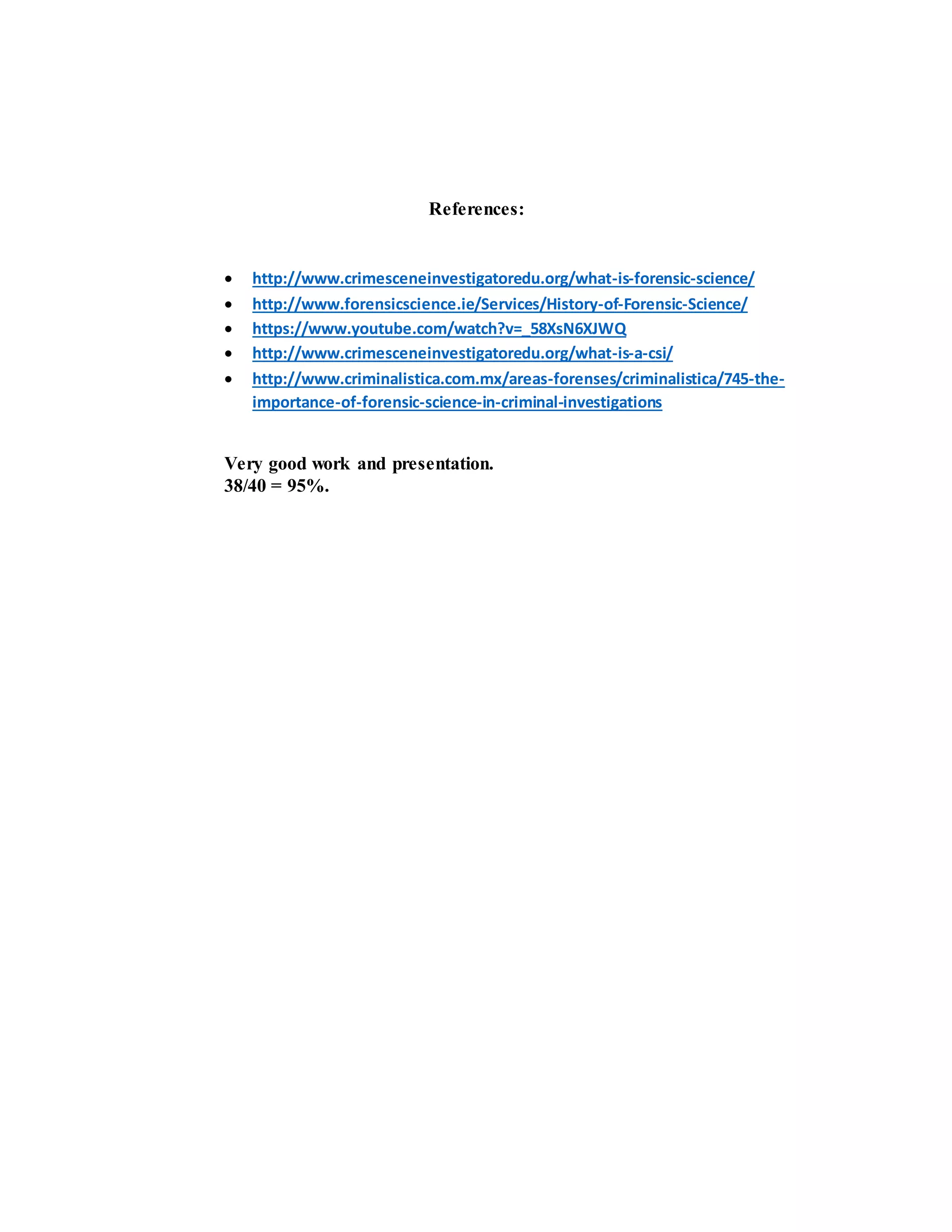 References:
 http://www.crimesceneinvestigatoredu.org/what-is-forensic-science/
 http://www.forensicscience.ie/Services/History-of-Forensic-Science/
 https://www.youtube.com/watch?v=_58XsN6XJWQ
 http://www.crimesceneinvestigatoredu.org/what-is-a-csi/
 http://www.criminalistica.com.mx/areas-forenses/criminalistica/745-the-
importance-of-forensic-science-in-criminal-investigations
Very good work and presentation.
38/40 = 95%.
 