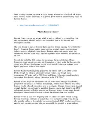 Good morning everyone, my name is Kevin Irizarry Marrero and today I will talk to you
about Forensic Science and what it is in general. I will start with an introductory video on
Forensic Science.
• https://www.youtube.com/watch?v=_58XsN6XJWQ
What is Forensic Science?
Forensic Science means any science which is used as evidence in a court of law. It is
also taken to mean scientific analysis and comparison used in the detection and
investigation of crime.
The word forensic is derived from the Latin adjective forensis meaning "of or before the
forum". In ancient Roman society, cases involving criminal charges were presented
before a group of individuals in the forum. Both the victim and suspect would give
speeches on their side of the story. The best argument would determine the outcome of
the case.
Towards the end of the 19th century, the acceptance that everybody has different
fingerprints made a great impression on the detection of crime, as did the discovery that
people have different blood groups, so that blood stains left at a scene or found on an
injured party could be linked to a suspect.
Forensic Science has been greatly popularized by authors such as Sir Arthur Conan
Doyle, through his infamous character Sherlock Holmes, and through many
contemporary TV series such as CSI, Dexter and Bones. It has also created unrealistic
expectations from forensic science known now as the "CSI Effect".
Forensic science helps law enforcement officials solve crimes through the collection,
preservation and analysis of evidence. For example, if there are no witnesses to a crime,
forensic proof is often all prosecutors have to investigate. If human remains have decayed
so much that they can no longer be identified, forensic experts study dental work, DNA
and skeletal structure to identify a person and determine gender. In most cases, forensic
investigators can ascertain the reason for death and whether crime was involved.
Forensic science is used most frequently with sex crimes and crimes related to drugs.
Forensic toxicology establishes if an individual was intoxicated or high while driving
after a deadly mishap or if somebody was poisoned to death. DNA proof retrieved from a
victim’s body can also ascertain who was accountable for physical or sexual violence.
 