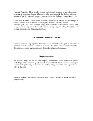 •Forensic Scientists: These include forensic professionals working in law enforcement,
government, or private forensic laboratories who are responsible for dealing with any
number of specific tests and analyses, such as toxicology, ballistics, trace evidence, etc.
•Associated Scientists: These include scientific professionals lending their knowledge to
forensic science, such as forensic odontologists, forensic botanists, forensic
anthropologists, etc. These scientists apply their knowledge to the forensic science field
as to provide investigators with crucial information regarding everything from bite marks
to insect infestation on the postmortem body.
The importance of Forensic Science.
Forensic science is very important because it aids in establishing the guilt or innocence of
potential suspects. Forensic evidence is also useful for linking crimes, which establishes
the patterns of crimes and also narrows the number of probable suspects.
My personal Input.
We shouldn’t forget that the idea of a complex, hard to avoid, crime prosecution system
really helps in the demoralizing of criminal intent and the fact that constant technological
advancement, particularly in forensics can lead to solving cases that were impossible to
solve in the past.
This was basically general information on what Forensic Science is. Thank you all for
your attention.
 