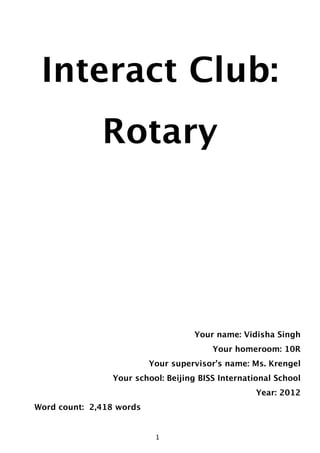 Interact Club:
                  Rotary




                                        Your name: Vidisha Singh
                                            Your homeroom: 10R
                              Your supervisor’s name: Ms. Krengel
                    Your school: Beijing BISS International School
                                                       Year: 2012
    Word count: 2,418 words


                                  1
                               1
 
