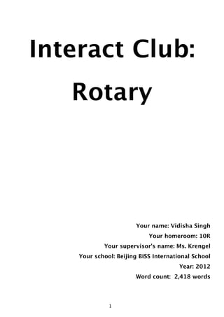 Interact Club:
       Rotary




                           Your name: Vidisha Singh
                                Your homeroom: 10R
                Your supervisor’s name: Ms. Krengel
        Your school: Beijing BISS International School
                                           Year: 2012
                           Word count: 2,418 words




                     1
                  1
 