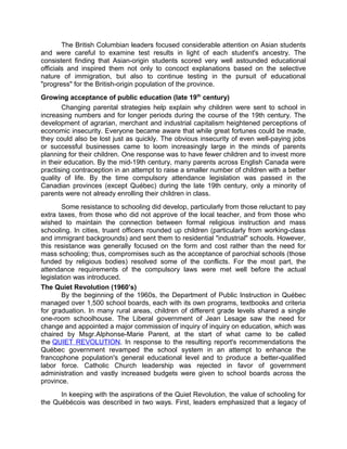 The British Columbian leaders focused considerable attention on Asian students
and were careful to examine test results in light of each student's ancestry. The
consistent finding that Asian-origin students scored very well astounded educational
officials and inspired them not only to concoct explanations based on the selective
nature of immigration, but also to continue testing in the pursuit of educational
"progress" for the British-origin population of the province.
Growing acceptance of public education (late 19th century)
Changing parental strategies help explain why children were sent to school in
increasing numbers and for longer periods during the course of the 19th century. The
development of agrarian, merchant and industrial capitalism heightened perceptions of
economic insecurity. Everyone became aware that while great fortunes could be made,
they could also be lost just as quickly. The obvious insecurity of even well-paying jobs
or successful businesses came to loom increasingly large in the minds of parents
planning for their children. One response was to have fewer children and to invest more
in their education. By the mid-19th century, many parents across English Canada were
practising contraception in an attempt to raise a smaller number of children with a better
quality of life. By the time compulsory attendance legislation was passed in the
Canadian provinces (except Québec) during the late 19th century, only a minority of
parents were not already enrolling their children in class.
Some resistance to schooling did develop, particularly from those reluctant to pay
extra taxes, from those who did not approve of the local teacher, and from those who
wished to maintain the connection between formal religious instruction and mass
schooling. In cities, truant officers rounded up children (particularly from working-class
and immigrant backgrounds) and sent them to residential "industrial" schools. However,
this resistance was generally focused on the form and cost rather than the need for
mass schooling; thus, compromises such as the acceptance of parochial schools (those
funded by religious bodies) resolved some of the conflicts. For the most part, the
attendance requirements of the compulsory laws were met well before the actual
legislation was introduced.
The Quiet Revolution (1960’s)
By the beginning of the 1960s, the Department of Public Instruction in Québec
managed over 1,500 school boards, each with its own programs, textbooks and criteria
for graduation. In many rural areas, children of different grade levels shared a single
one-room schoolhouse. The Liberal government of Jean Lesage saw the need for
change and appointed a major commission of inquiry of inquiry on education, which was
chaired by Msgr.Alphonse-Marie Parent, at the start of what came to be called
the QUIET REVOLUTION. In response to the resulting report's recommendations the
Québec government revamped the school system in an attempt to enhance the
francophone population's general educational level and to produce a better-qualified
labor force. Catholic Church leadership was rejected in favor of government
administration and vastly increased budgets were given to school boards across the
province.
In keeping with the aspirations of the Quiet Revolution, the value of schooling for
the Québécois was described in two ways. First, leaders emphasized that a legacy of

 