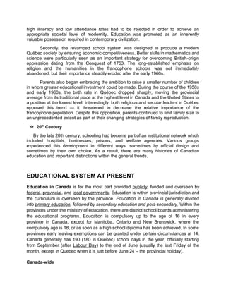 high illiteracy and low attendance rates had to be rejected in order to achieve an
appropriate societal level of modernity. Education was promoted as an inherently
valuable possession required in contemporary civilization.
Secondly, the revamped school system was designed to produce a modern
Québec society by ensuring economic competitiveness. Better skills in mathematics and
science were particularly seen as an important strategy for overcoming British-origin
oppression dating from the Conquest of 1763. The long-established emphasis on
religion and the humanities in the francophone schools was not immediately
abandoned, but their importance steadily eroded after the early 1960s.
Parents also began embracing the ambition to raise a smaller number of children
in whom greater educational investment could be made. During the course of the 1950s
and early 1960s, the birth rate in Québec dropped sharply, moving the provincial
average from its traditional place at the highest level in Canada and the United States to
a position at the lowest level. Interestingly, both religious and secular leaders in Québec
opposed this trend — it threatened to decrease the relative importance of the
francophone population. Despite this opposition, parents continued to limit family size to
an unprecedented extent as part of their changing strategies of family reproduction.
 20th Century
By the late 20th century, schooling had become part of an institutional network which
included hospitals, businesses, prisons, and welfare agencies. Various groups
experienced this development in different ways, sometimes by official design and
sometimes by their own choice. As a result, there are many histories of Canadian
education and important distinctions within the general trends.

EDUCATIONAL SYSTEM AT PRESENT
Education in Canada is for the most part provided publicly, funded and overseen by
federal, provincial, and local governments. Education is within provincial jurisdiction and
the curriculum is overseen by the province. Education in Canada is generally divided
into primary education, followed by secondary education and post-secondary. Within the
provinces under the ministry of education, there are district school boards administering
the educational programs. Education is compulsory up to the age of 16 in every
province in Canada, except for Manitoba, Ontario and New Brunswick, where the
compulsory age is 18, or as soon as a high school diploma has been achieved. In some
provinces early leaving exemptions can be granted under certain circumstances at 14.
Canada generally has 190 (180 in Quebec) school days in the year, officially starting
from September (after Labour Day) to the end of June (usually the last Friday of the
month, except in Quebec when it is just before June 24 – the provincial holiday).
Canada-wide

 