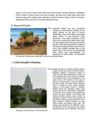 options, such as the Cactus Club, Edmonton Event Centre, Empire Ballroom, Jubilations
Dinner Theatre, Palace Casino and other lounges. We also can’t forget about their three
theatres, along with endless other attractions, like the Caesar’s Bingo, Centre of Gravity,
Skateboard Park and the Fun House & Haunted House.

8. Hopewell Rocks
The Hopewell Rocks are rock formations
caused by tidal erosions located on the
upper shores of the Bay of Fundy.
Specifically, they are located at Hopewell
Cape, which is near Moncton, New
Brunswick. The base formations of the
rocks are covered with water twice daily,
but can also be seen from ground level at
low tide. With tides sometimes as high as
52 feet, the Hopewell Rocks are home to
one of the highest average tides in the
world. Also in the area is Fundy National
Park, which has approximately 110
kilometers of hiking trails, 40 kilometers
of mountain biking trails, along with numerous camping areas.

7. Saint Joseph’s Oratory
Saint Joseph’s Oratory is a Roman Catholic basilica
located on the west slope of Mount Royal in
Montreal, Quebec. Construction began in
1904 by Saint Andre Bessette, but later had
to be enlarged due to the number of visitors.
The Oratory’s dome is the third-largest in the
world, next to the Basilica of Our Lady of
Peace of Yamoussoukro, which is located in
the Ivory Coast, and Saint Peter’s Basilica,
which is located in Rome. Saint Joseph’s
Oratory is the largest church in Canada.
Brother Andre has reportedly healed many
visitors who came to the Oratory. Thousands
of crutches are on display in the basilica by
visitors who were healed. The Oratory also
contains Brother Andre’s heart, which he
requested to remain in there as protection of
the basilica. With a seating capacity of 1,000,
Saint Joseph’s Oratory receives over two
million visitors and pilgrims each year. The
Oratory was featured in the 1989 film “Jesus
de Montreal” and is also used as the picture
representing the city of Montreal in the game
“Monopoly: Here and New: The World Edition”.

 