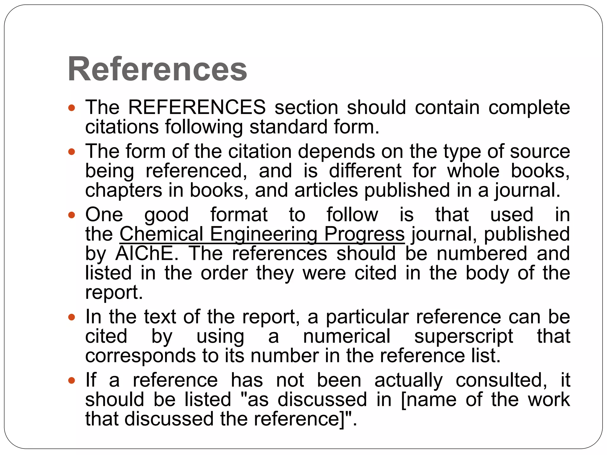 References
 The REFERENCES section should contain complete
citations following standard form.
 The form of the citation depends on the type of source
being referenced, and is different for whole books,
chapters in books, and articles published in a journal.
 One good format to follow is that used in
the Chemical Engineering Progress journal, published
by AIChE. The references should be numbered and
listed in the order they were cited in the body of the
report.
 In the text of the report, a particular reference can be
cited by using a numerical superscript that
corresponds to its number in the reference list.
 If a reference has not been actually consulted, it
should be listed "as discussed in [name of the work
that discussed the reference]".
 