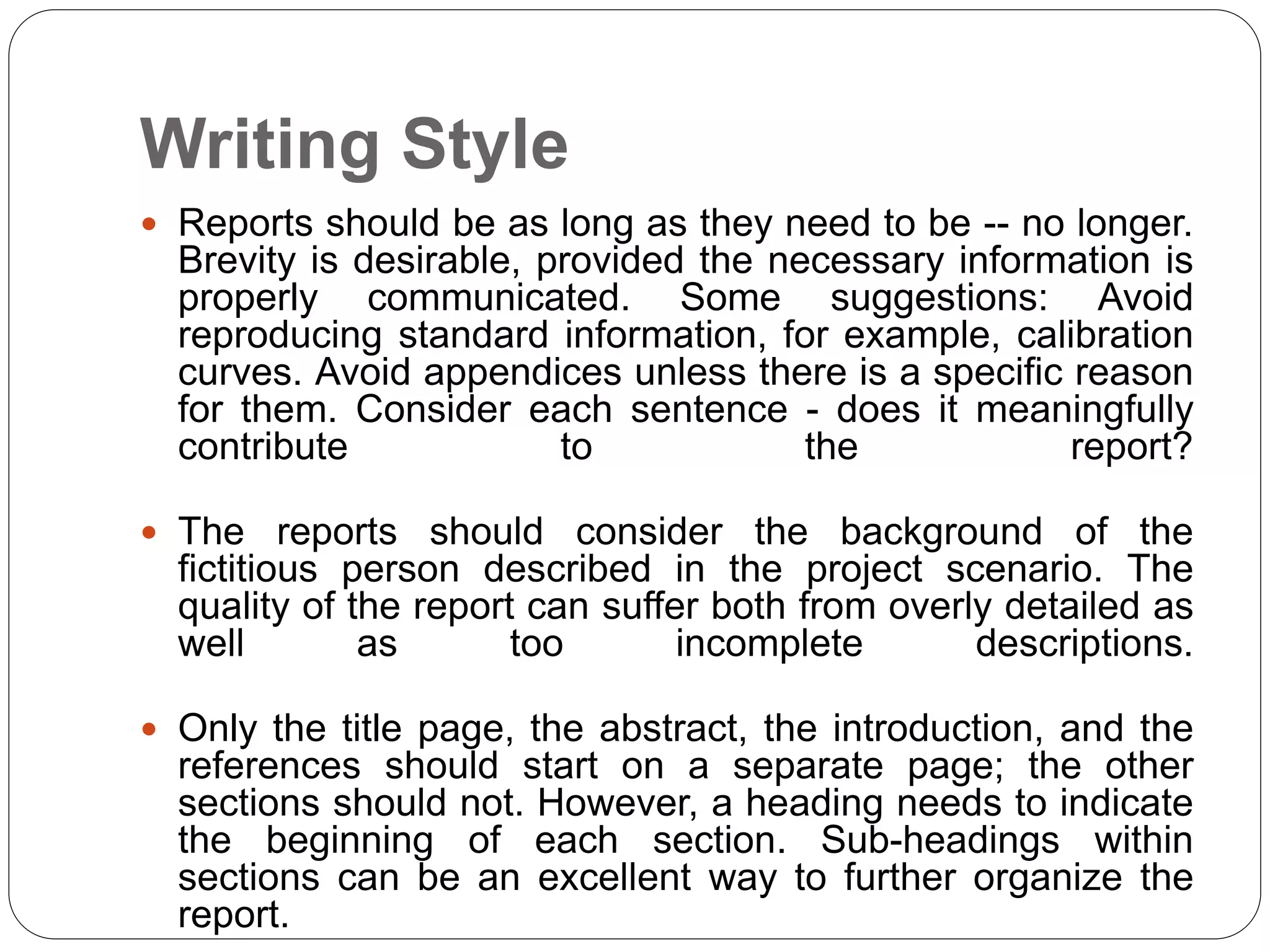 Writing Style
 Reports should be as long as they need to be -- no longer.
Brevity is desirable, provided the necessary information is
properly communicated. Some suggestions: Avoid
reproducing standard information, for example, calibration
curves. Avoid appendices unless there is a specific reason
for them. Consider each sentence - does it meaningfully
contribute to the report?
 The reports should consider the background of the
fictitious person described in the project scenario. The
quality of the report can suffer both from overly detailed as
well as too incomplete descriptions.
 Only the title page, the abstract, the introduction, and the
references should start on a separate page; the other
sections should not. However, a heading needs to indicate
the beginning of each section. Sub-headings within
sections can be an excellent way to further organize the
report.
 