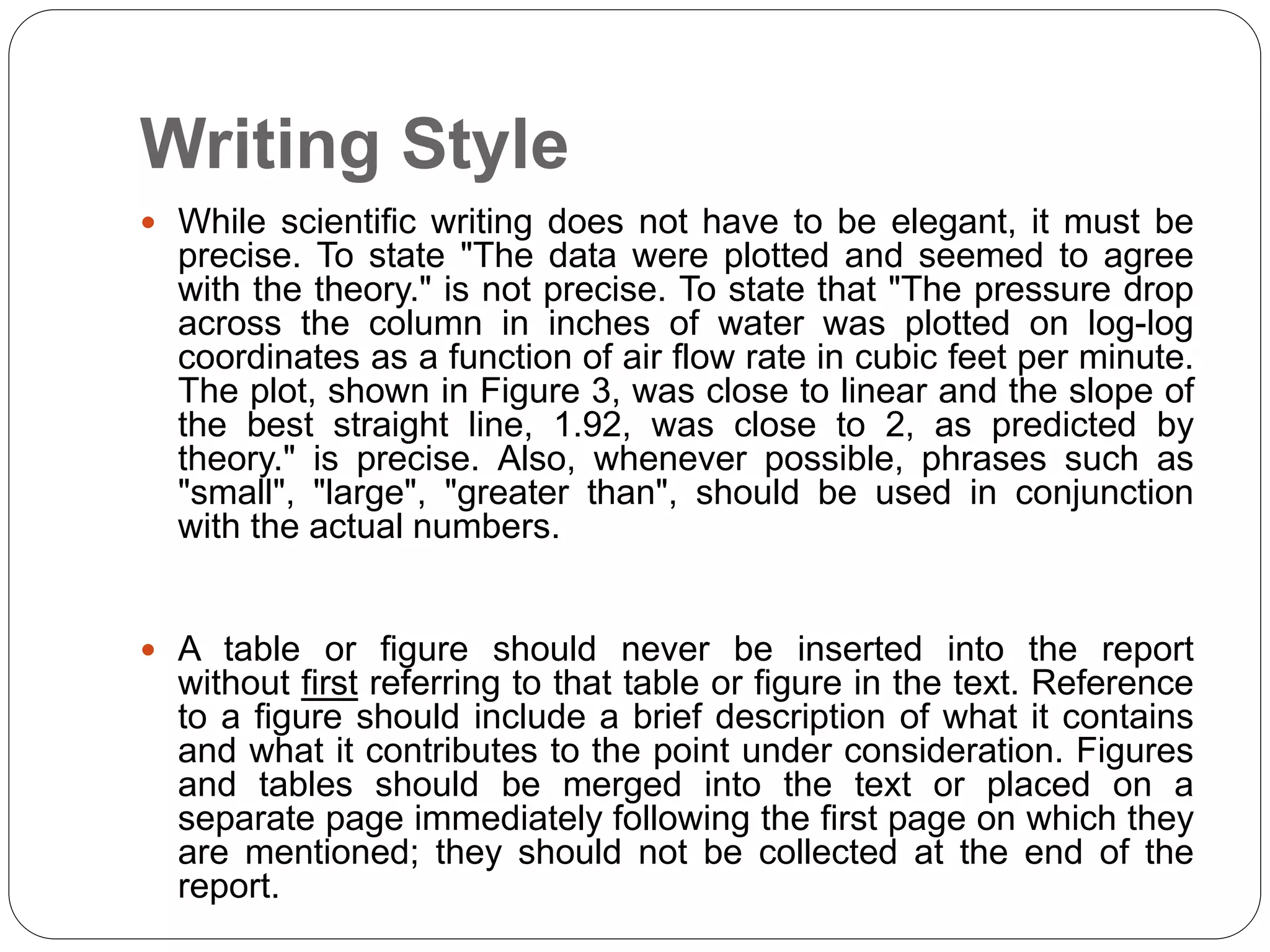Writing Style
 While scientific writing does not have to be elegant, it must be
precise. To state "The data were plotted and seemed to agree
with the theory." is not precise. To state that "The pressure drop
across the column in inches of water was plotted on log-log
coordinates as a function of air flow rate in cubic feet per minute.
The plot, shown in Figure 3, was close to linear and the slope of
the best straight line, 1.92, was close to 2, as predicted by
theory." is precise. Also, whenever possible, phrases such as
"small", "large", "greater than", should be used in conjunction
with the actual numbers.
 A table or figure should never be inserted into the report
without first referring to that table or figure in the text. Reference
to a figure should include a brief description of what it contains
and what it contributes to the point under consideration. Figures
and tables should be merged into the text or placed on a
separate page immediately following the first page on which they
are mentioned; they should not be collected at the end of the
report.
 