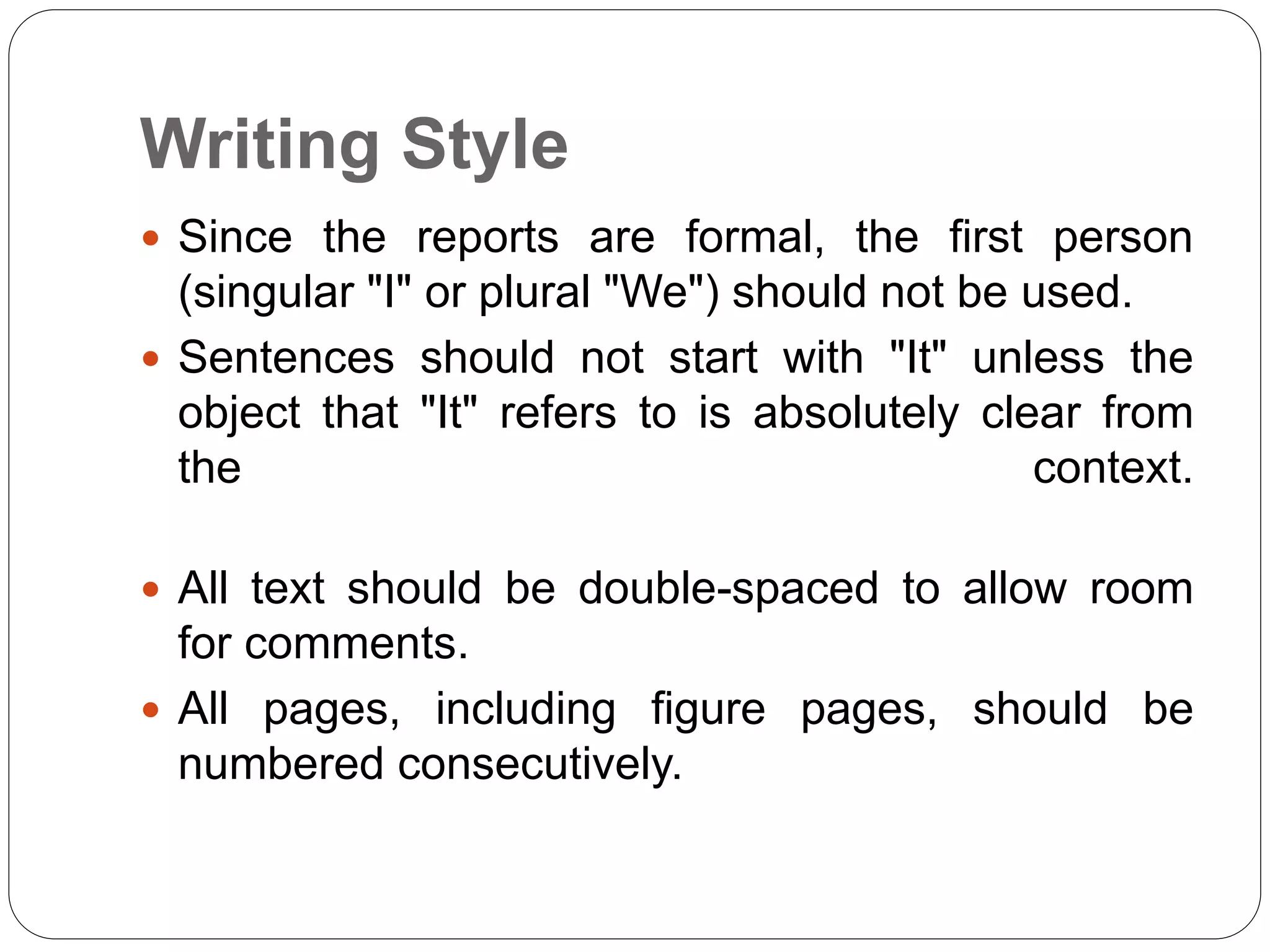 Writing Style
 Since the reports are formal, the first person
(singular "I" or plural "We") should not be used.
 Sentences should not start with "It" unless the
object that "It" refers to is absolutely clear from
the context.
 All text should be double-spaced to allow room
for comments.
 All pages, including figure pages, should be
numbered consecutively.
 