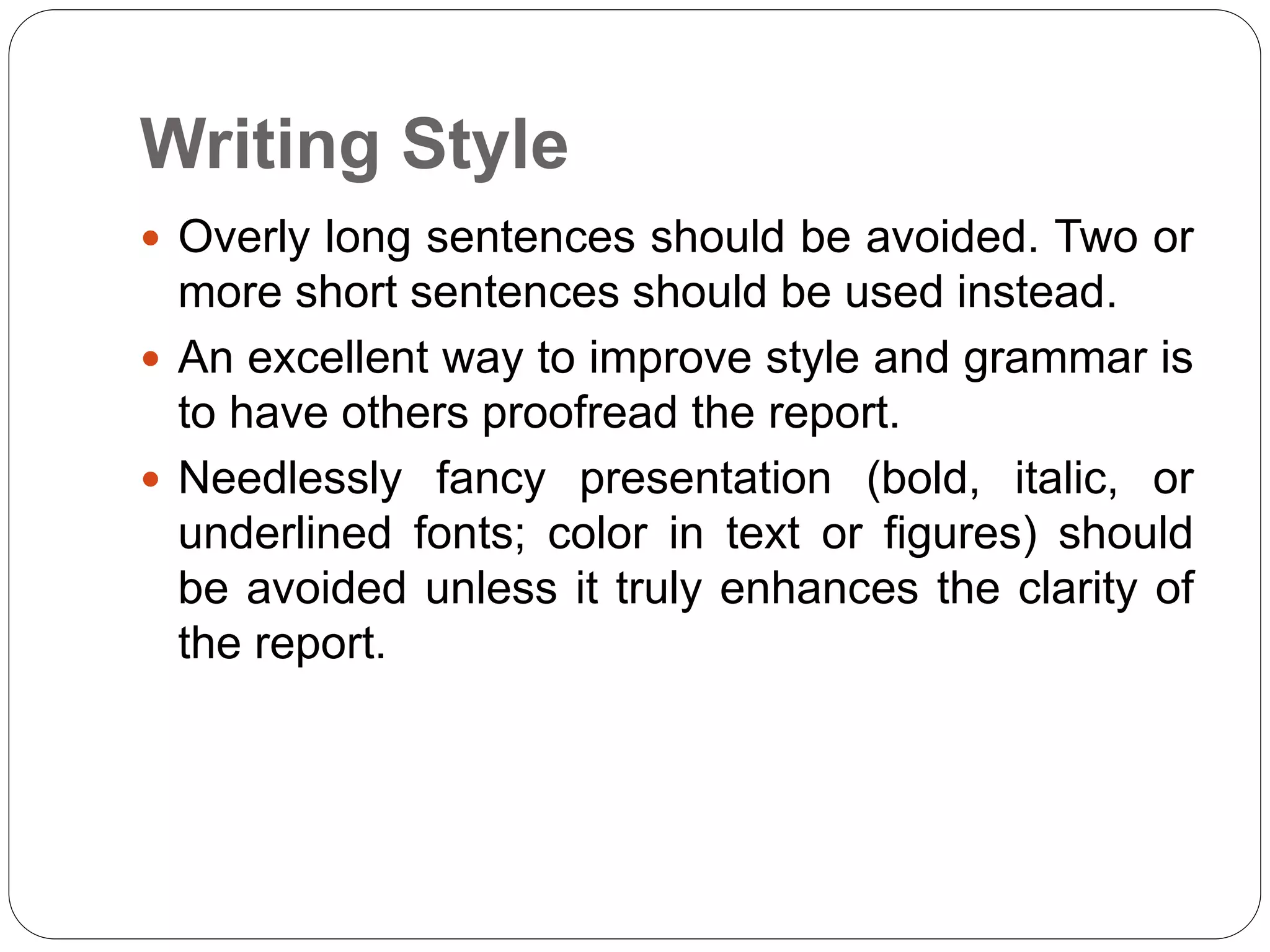 Writing Style
 Overly long sentences should be avoided. Two or
more short sentences should be used instead.
 An excellent way to improve style and grammar is
to have others proofread the report.
 Needlessly fancy presentation (bold, italic, or
underlined fonts; color in text or figures) should
be avoided unless it truly enhances the clarity of
the report.
 