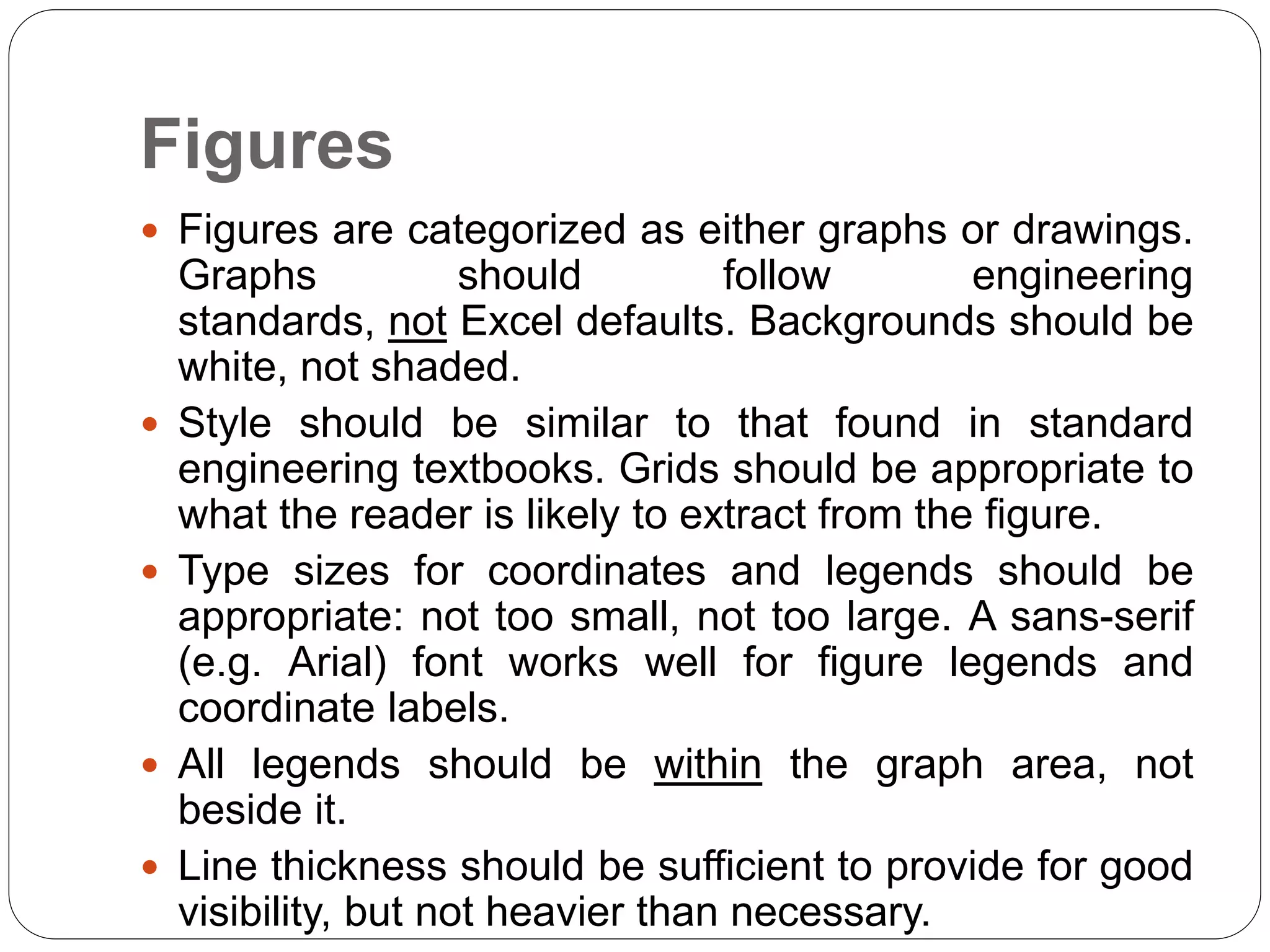 Figures
 Figures are categorized as either graphs or drawings.
Graphs should follow engineering
standards, not Excel defaults. Backgrounds should be
white, not shaded.
 Style should be similar to that found in standard
engineering textbooks. Grids should be appropriate to
what the reader is likely to extract from the figure.
 Type sizes for coordinates and legends should be
appropriate: not too small, not too large. A sans-serif
(e.g. Arial) font works well for figure legends and
coordinate labels.
 All legends should be within the graph area, not
beside it.
 Line thickness should be sufficient to provide for good
visibility, but not heavier than necessary.
 