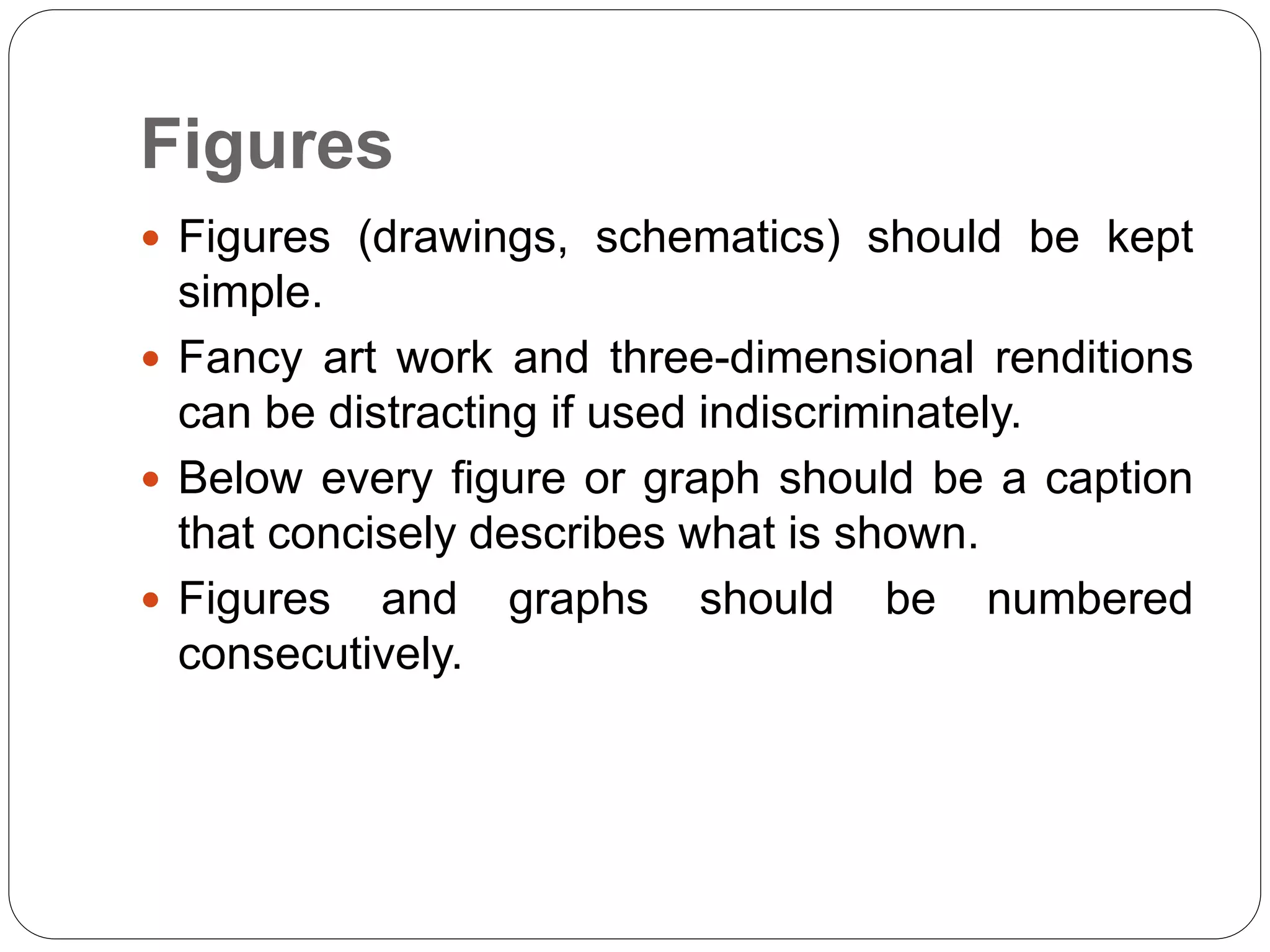 Figures
 Figures (drawings, schematics) should be kept
simple.
 Fancy art work and three-dimensional renditions
can be distracting if used indiscriminately.
 Below every figure or graph should be a caption
that concisely describes what is shown.
 Figures and graphs should be numbered
consecutively.
 