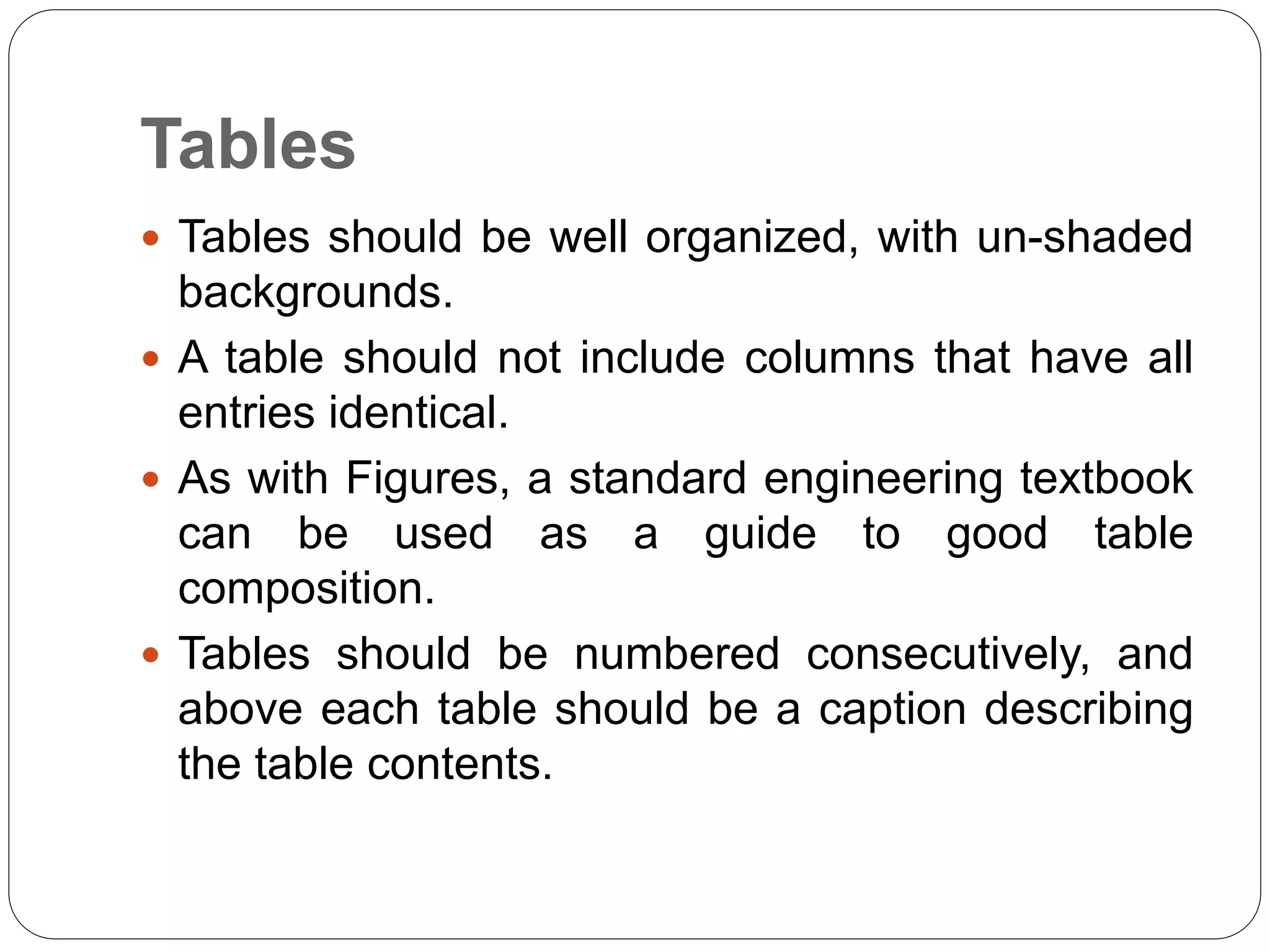 Tables
 Tables should be well organized, with un-shaded
backgrounds.
 A table should not include columns that have all
entries identical.
 As with Figures, a standard engineering textbook
can be used as a guide to good table
composition.
 Tables should be numbered consecutively, and
above each table should be a caption describing
the table contents.
 