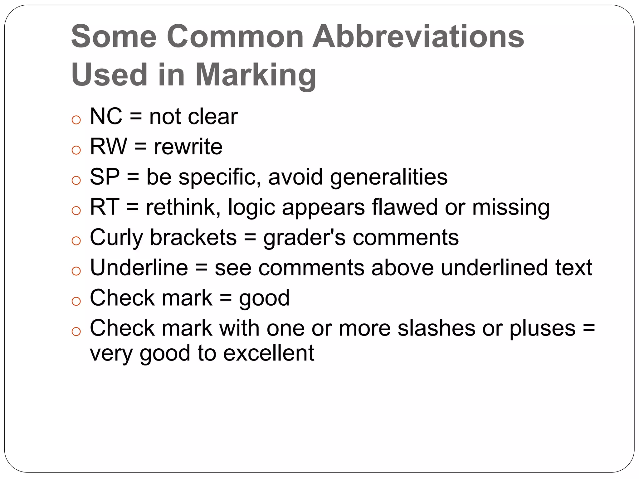 Some Common Abbreviations
Used in Marking
o NC = not clear
o RW = rewrite
o SP = be specific, avoid generalities
o RT = rethink, logic appears flawed or missing
o Curly brackets = grader's comments
o Underline = see comments above underlined text
o Check mark = good
o Check mark with one or more slashes or pluses =
very good to excellent
 