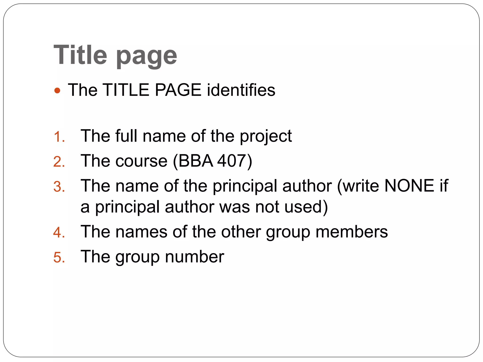 Title page
 The TITLE PAGE identifies
1. The full name of the project
2. The course (BBA 407)
3. The name of the principal author (write NONE if
a principal author was not used)
4. The names of the other group members
5. The group number
 