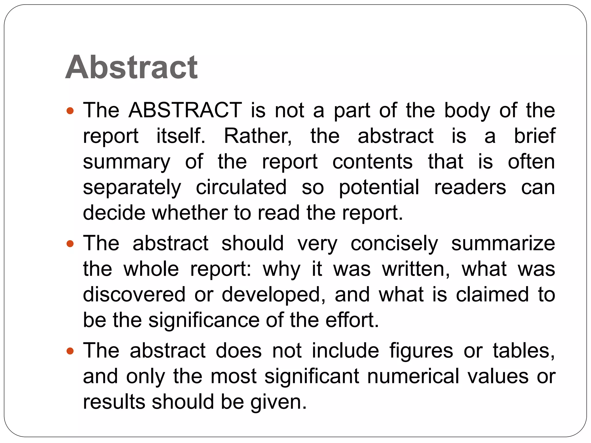 Abstract
 The ABSTRACT is not a part of the body of the
report itself. Rather, the abstract is a brief
summary of the report contents that is often
separately circulated so potential readers can
decide whether to read the report.
 The abstract should very concisely summarize
the whole report: why it was written, what was
discovered or developed, and what is claimed to
be the significance of the effort.
 The abstract does not include figures or tables,
and only the most significant numerical values or
results should be given.
 