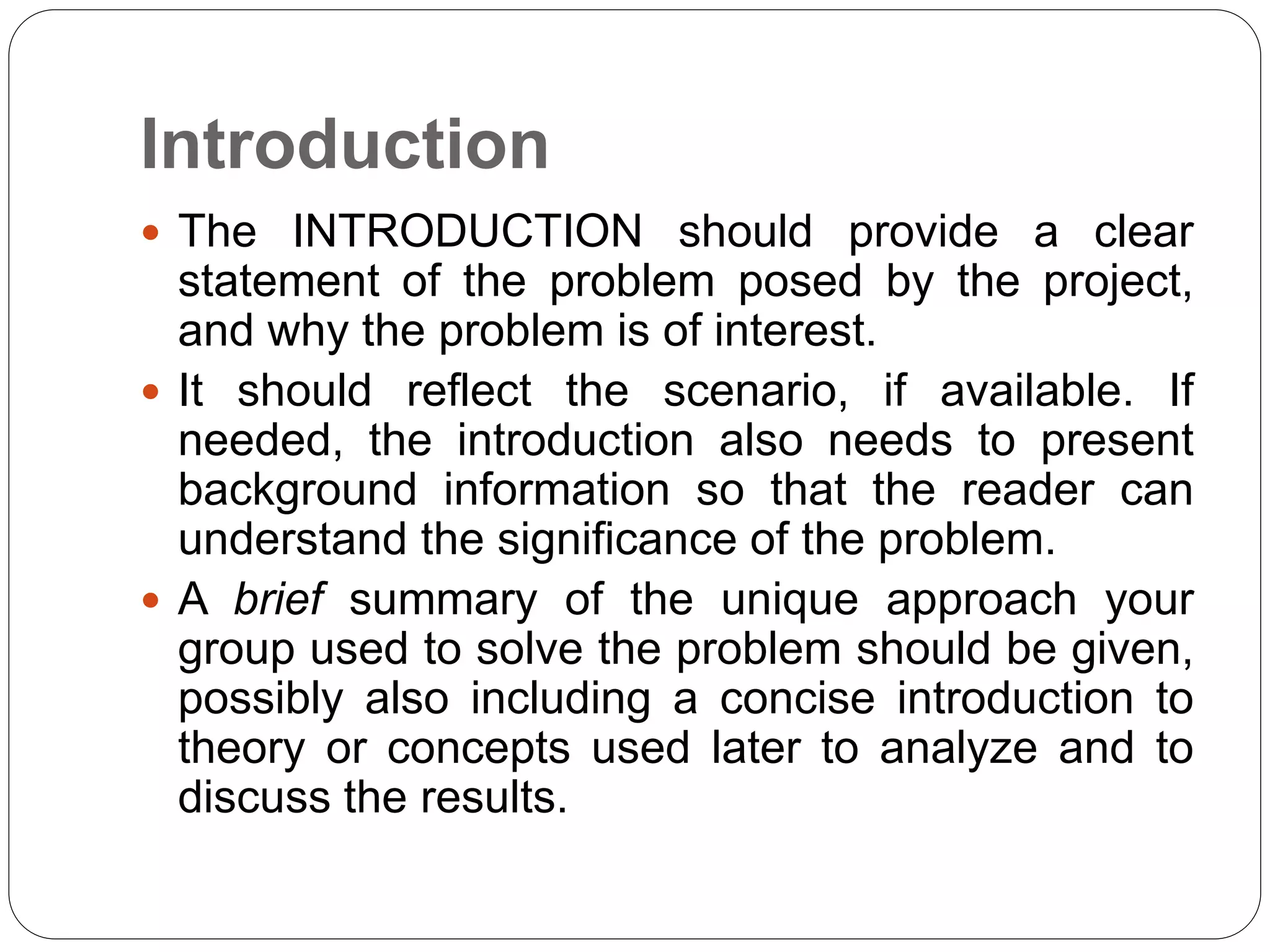 Introduction
 The INTRODUCTION should provide a clear
statement of the problem posed by the project,
and why the problem is of interest.
 It should reflect the scenario, if available. If
needed, the introduction also needs to present
background information so that the reader can
understand the significance of the problem.
 A brief summary of the unique approach your
group used to solve the problem should be given,
possibly also including a concise introduction to
theory or concepts used later to analyze and to
discuss the results.
 