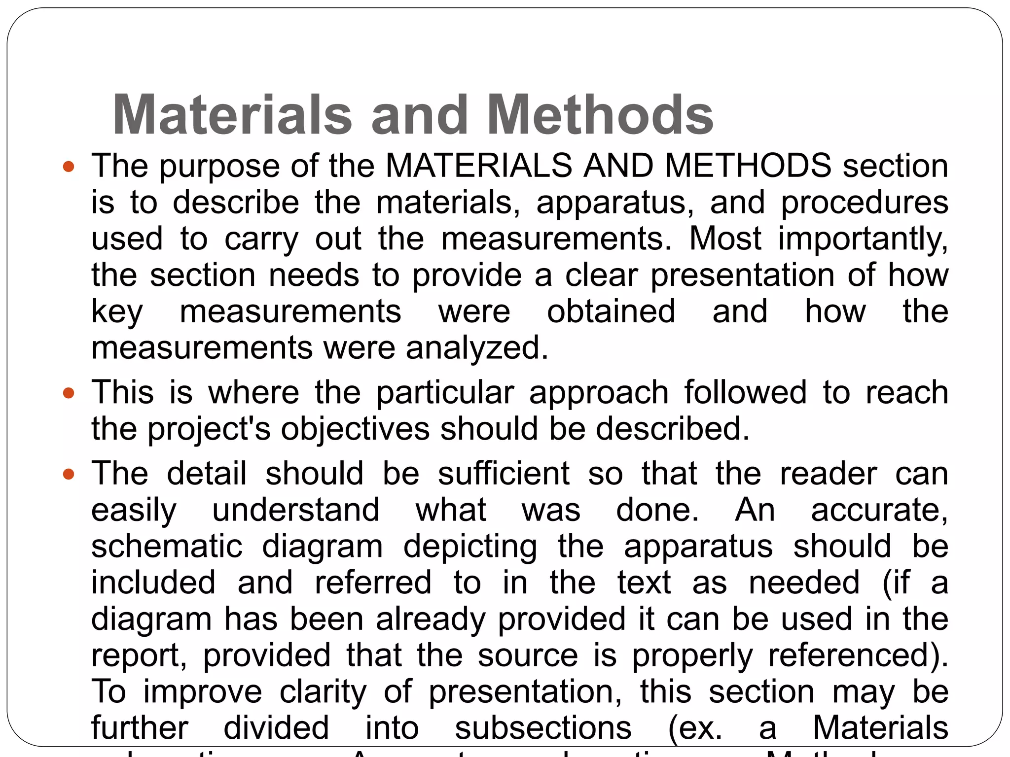 Materials and Methods
 The purpose of the MATERIALS AND METHODS section
is to describe the materials, apparatus, and procedures
used to carry out the measurements. Most importantly,
the section needs to provide a clear presentation of how
key measurements were obtained and how the
measurements were analyzed.
 This is where the particular approach followed to reach
the project's objectives should be described.
 The detail should be sufficient so that the reader can
easily understand what was done. An accurate,
schematic diagram depicting the apparatus should be
included and referred to in the text as needed (if a
diagram has been already provided it can be used in the
report, provided that the source is properly referenced).
To improve clarity of presentation, this section may be
further divided into subsections (ex. a Materials
 