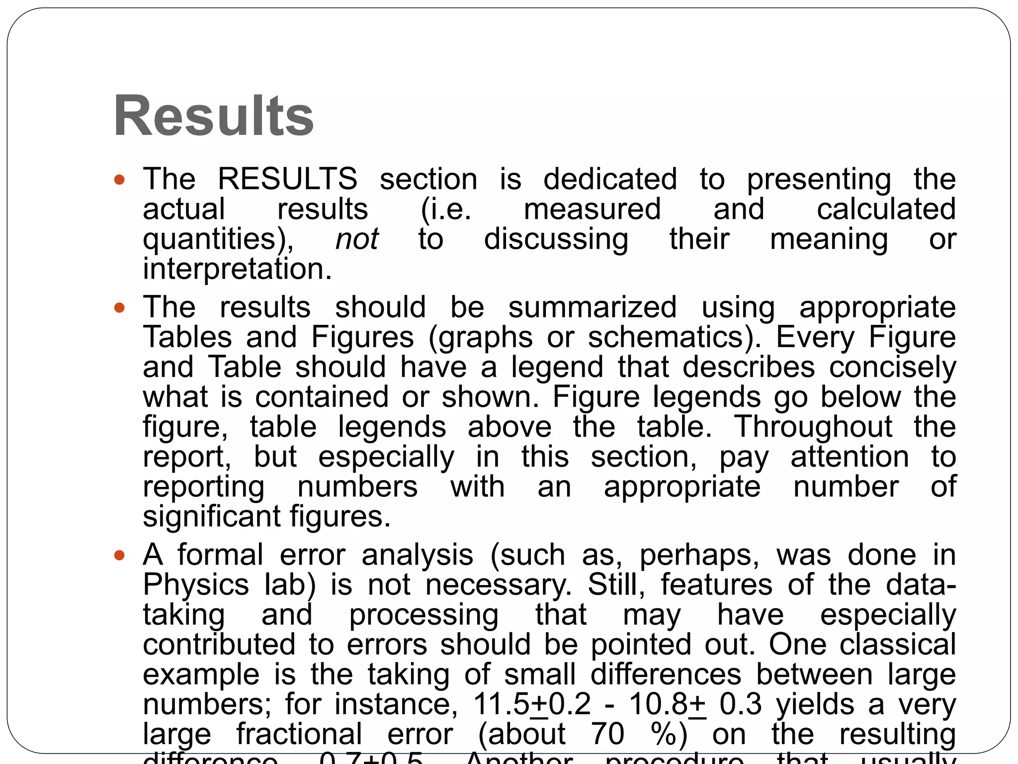 Results
 The RESULTS section is dedicated to presenting the
actual results (i.e. measured and calculated
quantities), not to discussing their meaning or
interpretation.
 The results should be summarized using appropriate
Tables and Figures (graphs or schematics). Every Figure
and Table should have a legend that describes concisely
what is contained or shown. Figure legends go below the
figure, table legends above the table. Throughout the
report, but especially in this section, pay attention to
reporting numbers with an appropriate number of
significant figures.
 A formal error analysis (such as, perhaps, was done in
Physics lab) is not necessary. Still, features of the data-
taking and processing that may have especially
contributed to errors should be pointed out. One classical
example is the taking of small differences between large
numbers; for instance, 11.5+0.2 - 10.8+ 0.3 yields a very
large fractional error (about 70 %) on the resulting
 