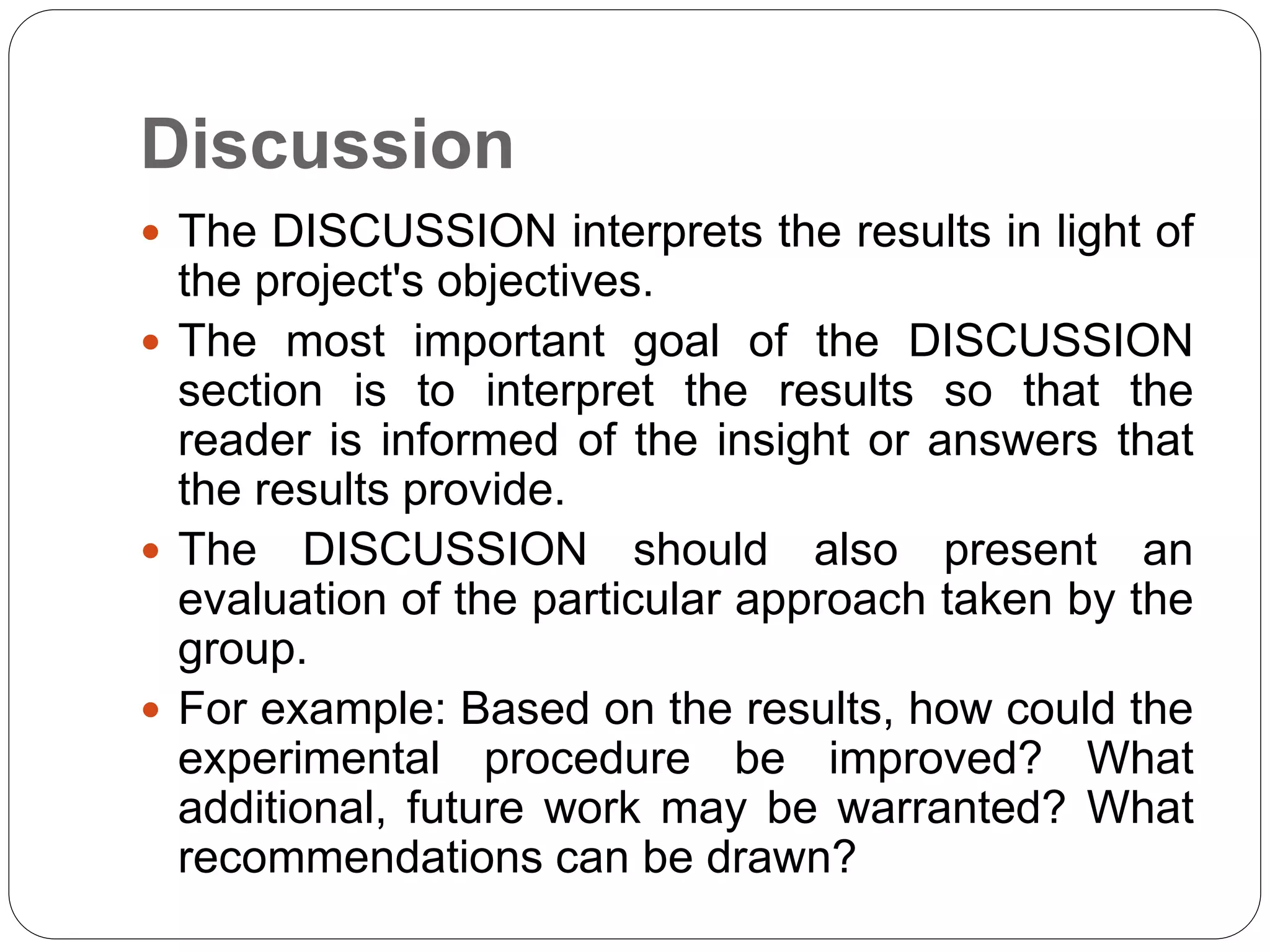 Discussion
 The DISCUSSION interprets the results in light of
the project's objectives.
 The most important goal of the DISCUSSION
section is to interpret the results so that the
reader is informed of the insight or answers that
the results provide.
 The DISCUSSION should also present an
evaluation of the particular approach taken by the
group.
 For example: Based on the results, how could the
experimental procedure be improved? What
additional, future work may be warranted? What
recommendations can be drawn?
 