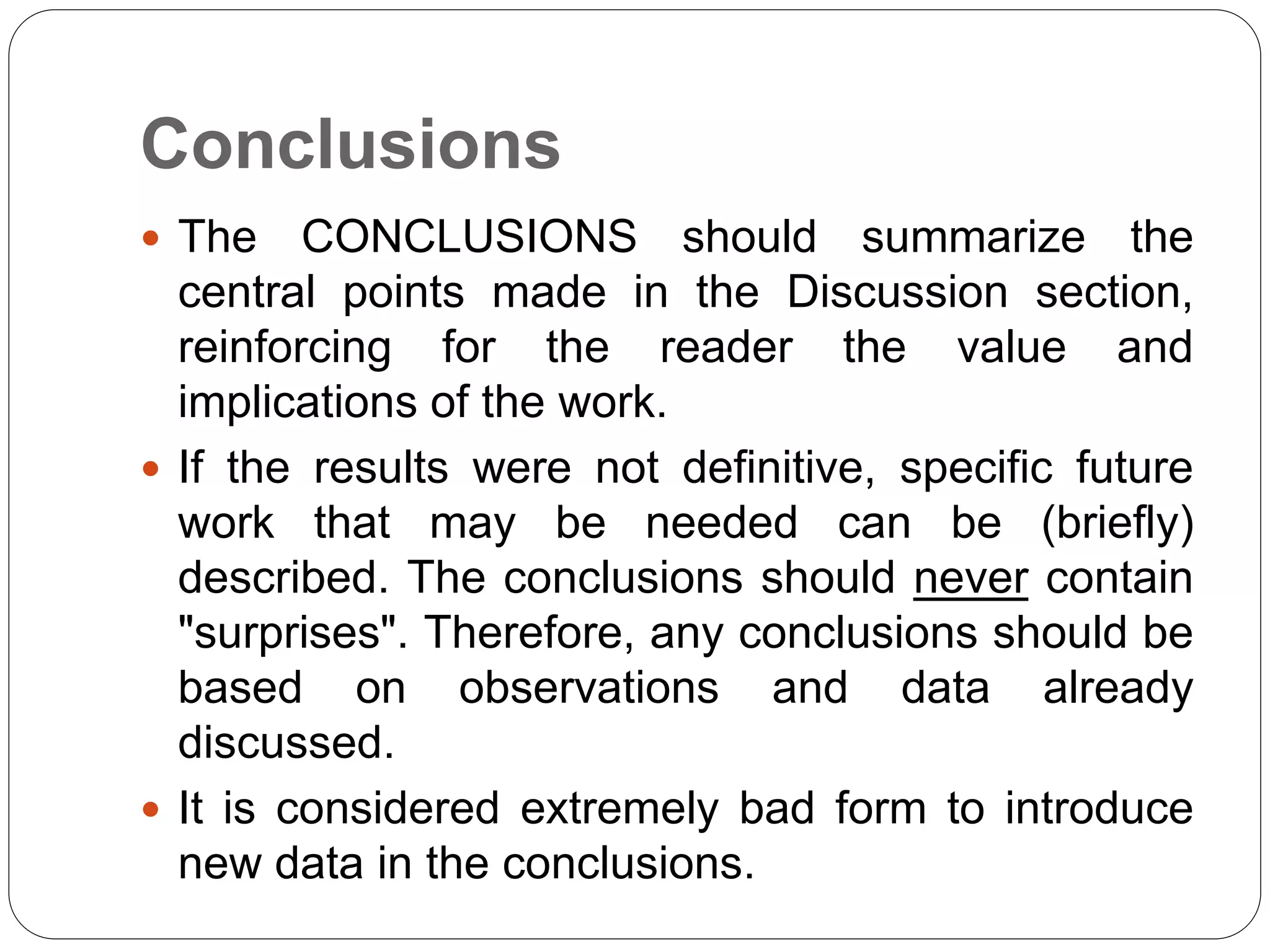 Conclusions
 The CONCLUSIONS should summarize the
central points made in the Discussion section,
reinforcing for the reader the value and
implications of the work.
 If the results were not definitive, specific future
work that may be needed can be (briefly)
described. The conclusions should never contain
"surprises". Therefore, any conclusions should be
based on observations and data already
discussed.
 It is considered extremely bad form to introduce
new data in the conclusions.
 