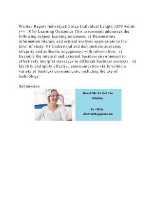 Written Report Individual/Group Individual Length 1200 words
(+/- 10%) Learning Outcomes This assessment addresses the
following subject learning outcomes: a) Demonstrate
information literacy and critical analysis appropriate to the
level of study. b) Understand and demonstrate academic
integrity and authentic engagement with information. c)
Examine the internal and external business environment to
effectively interpret messages in different business contexts. d)
Identify and apply effective communication skills within a
variety of business environments, including the use of
technology.
Submission
 