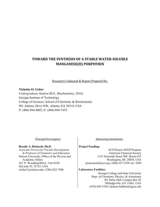 .
TOWARD THE SYNTHESIS OF A STABLE WATER-SOLUBLE
MANGANESE(II) PORPHYRIN
RESEARCH CONDUCTED & REPORT PREPARED BY:
Nicholas O. Gober
Undergraduate Student (B.S., Biochemistry, 2016)
Georgia Institute of Technology
College of Sciences, School of Chemistry & Biochemistry
901 Atlantic Drive NW, Atlanta, GA 30318, USA
P: (404) 894-4002 | F: (404) 894-7452
PRINCIPAL INVESTIGATOR: SPONSORING INSTITUTIONS:
Rosalie A. Richards, Ph.D.
Associate Provost for Faculty Development
& Professor of Chemistry and Education
Stetson University, Office of the Provost and
Academic Affairs
421 N. Woodland Blvd., Unit 8358
DeLand, FL 32723, USA
rrichar1@stetson.edu | (386)-822-7906
Project Funding:
ACS Project SEED Program
American Chemical Society
1155 Sixteenth Street NW, Room 833
Washington, DC 20036, USA
projectseed@acs.org | (800)-227-5558 ext. 4380
Laboratory Facilities:
Georgia College and State University
Dept. of Chemistry, Physics, & Astronomy
301 Herty Hall, Campus Box 82
Milledgeville, GA 31061, USA
(478)-445-5769 | darlene.hubbard@gcsu.edu
 