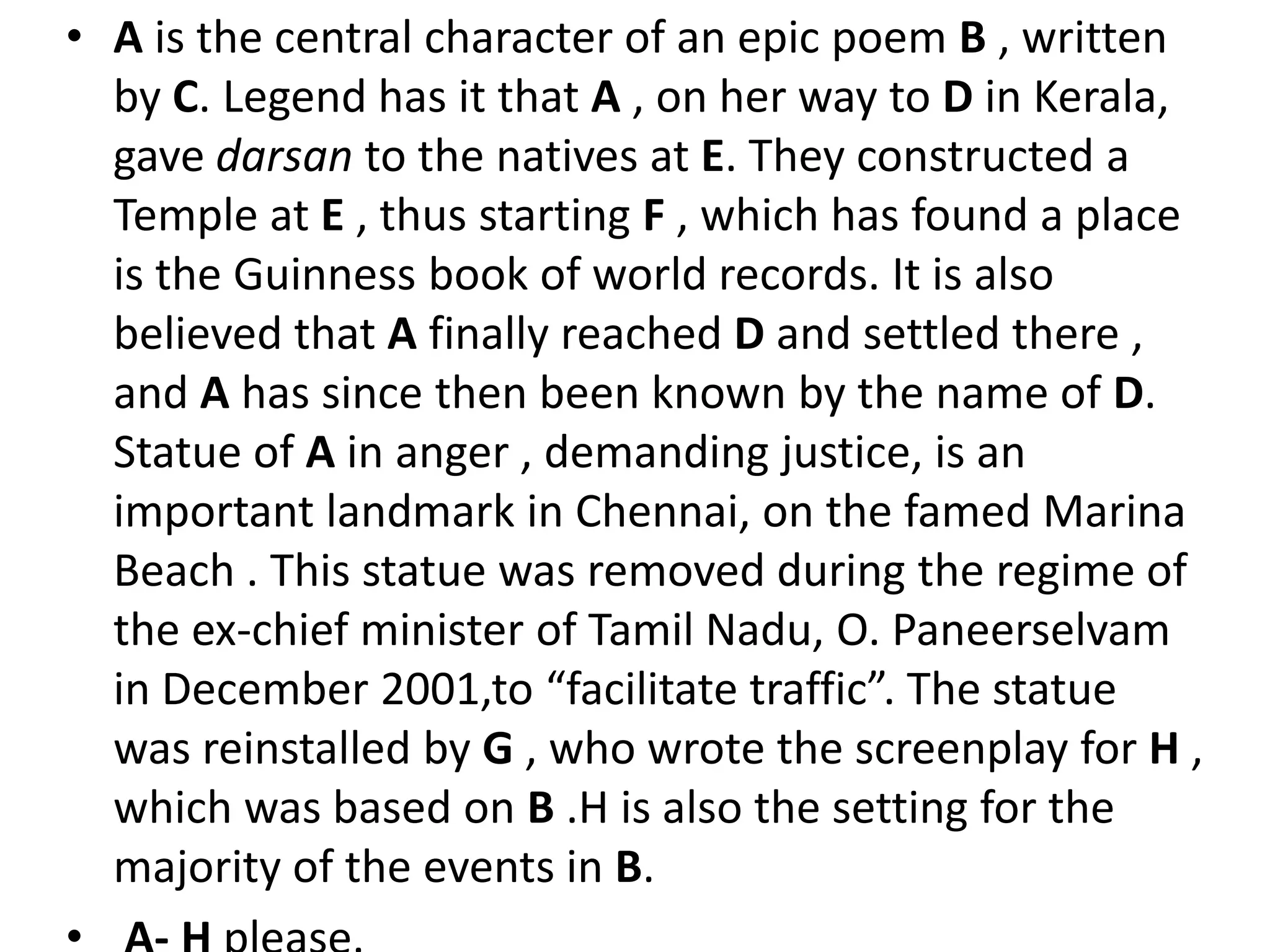 A is the central character of an epic poem B , written by C. Legend has it that A , on her way to D in Kerala, gave darsan to the natives at E. They constructed a Temple at E , thus starting F , which has found a place is the Guinness book of world records. It is also believed that A finally reached D and settled there , and A has since then been known by the name of D. Statue of A in anger , demanding justice, is an important landmark in Chennai, on the famed Marina Beach . This statue was removed during the regime of the ex-chief minister of Tamil Nadu, O. Paneerselvam in December 2001,to “facilitate traffic”. The statue was reinstalled by G , who wrote the screenplay for H , which was based on B .H is also the setting for the majority of the events in B. A- H please.
