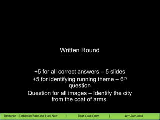 Written Round


                  +5 for all correct answers – 5 slides
                 +5 for identifying running theme – 6th
                                  question
                Question for all images – Identify the city
                         from the coat of arms.

                                                                         th        th
 Research : `Debanjan Bose |
   11/21/2012
Research : Debanjan Bose and Hari Nair
                                          Nighthawk
                                         Nighthawk Boat Club Open
                                            |
                                                   Session      |   9th and and 10 2012
                                                                    |
                                                                        9 10th nd
                                                                        1       June, June,
                                                                              22 July, 2012
                                                                                            1   2012
 