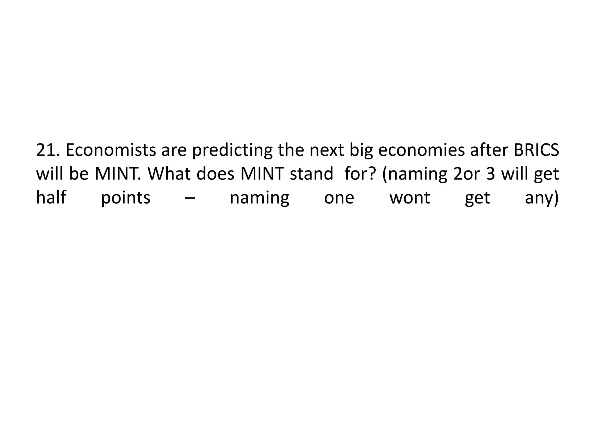 21. Economists are predicting the next big economies after BRICS
will be MINT. What does MINT stand for? (naming 2or 3 will get
half points – naming one wont get any)
 