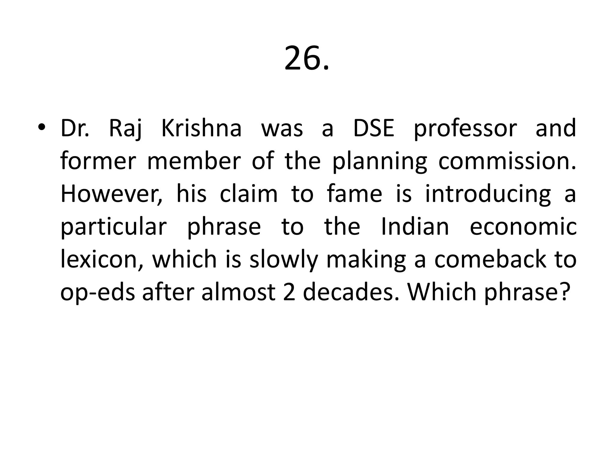 26.
• Dr. Raj Krishna was a DSE professor and
former member of the planning commission.
However, his claim to fame is introducing a
particular phrase to the Indian economic
lexicon, which is slowly making a comeback to
op-eds after almost 2 decades. Which phrase?
 
