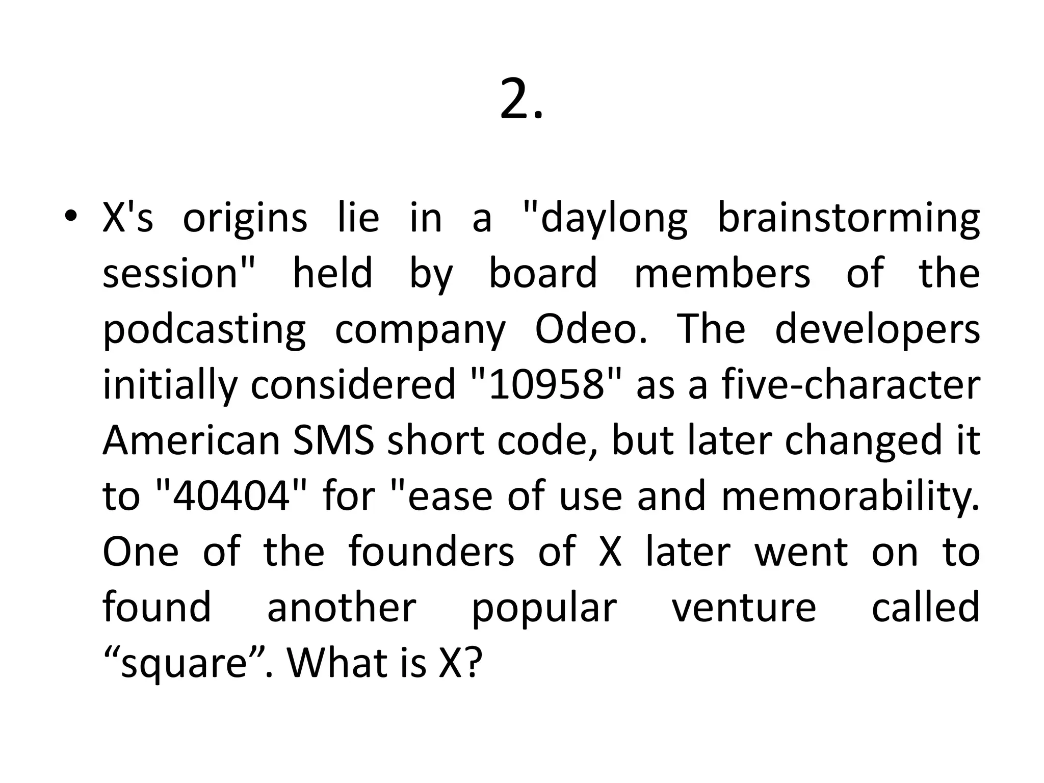 2.
• X's origins lie in a "daylong brainstorming
session" held by board members of the
podcasting company Odeo. The developers
initially considered "10958" as a five-character
American SMS short code, but later changed it
to "40404" for "ease of use and memorability.
One of the founders of X later went on to
found another popular venture called
“square”. What is X?
 
