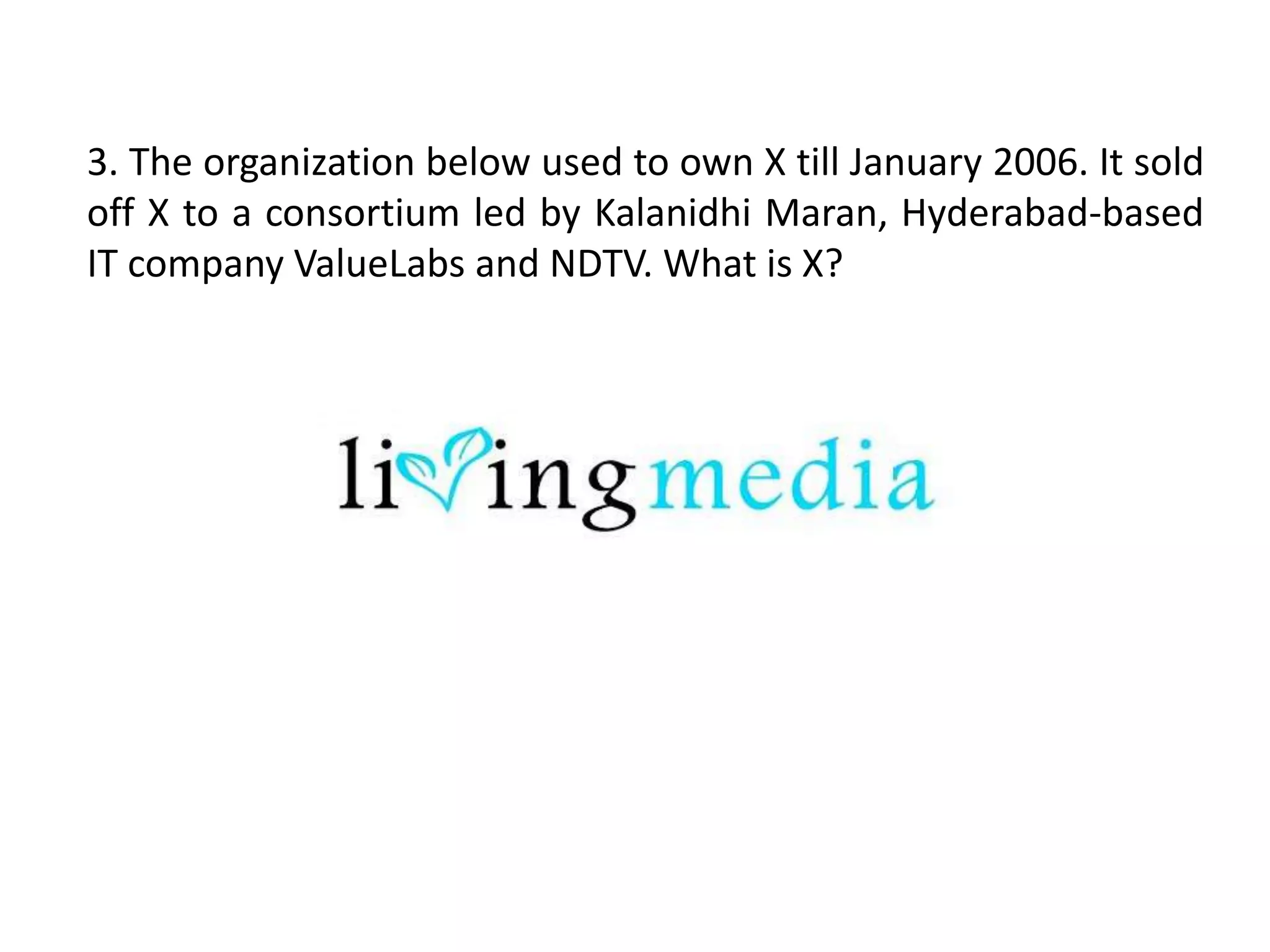 3. The organization below used to own X till January 2006. It sold
off X to a consortium led by Kalanidhi Maran, Hyderabad-based
IT company ValueLabs and NDTV. What is X?
 