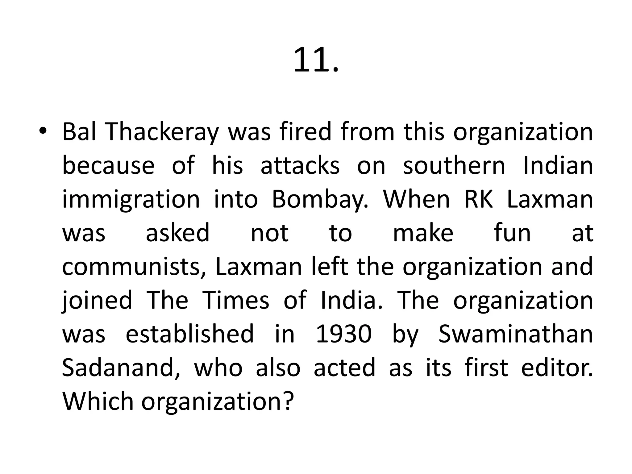 11.
• Bal Thackeray was fired from this organization
because of his attacks on southern Indian
immigration into Bombay. When RK Laxman
was asked not to make fun at
communists, Laxman left the organization and
joined The Times of India. The organization
was established in 1930 by Swaminathan
Sadanand, who also acted as its first editor.
Which organization?
 