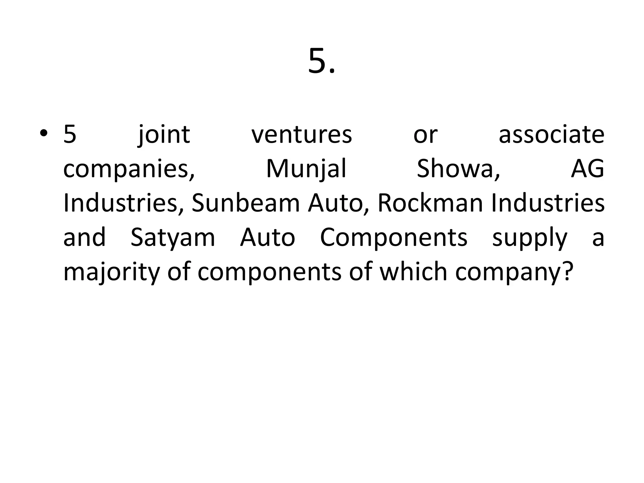 5.
• 5 joint ventures or associate
companies, Munjal Showa, AG
Industries, Sunbeam Auto, Rockman Industries
and Satyam Auto Components supply a
majority of components of which company?
 