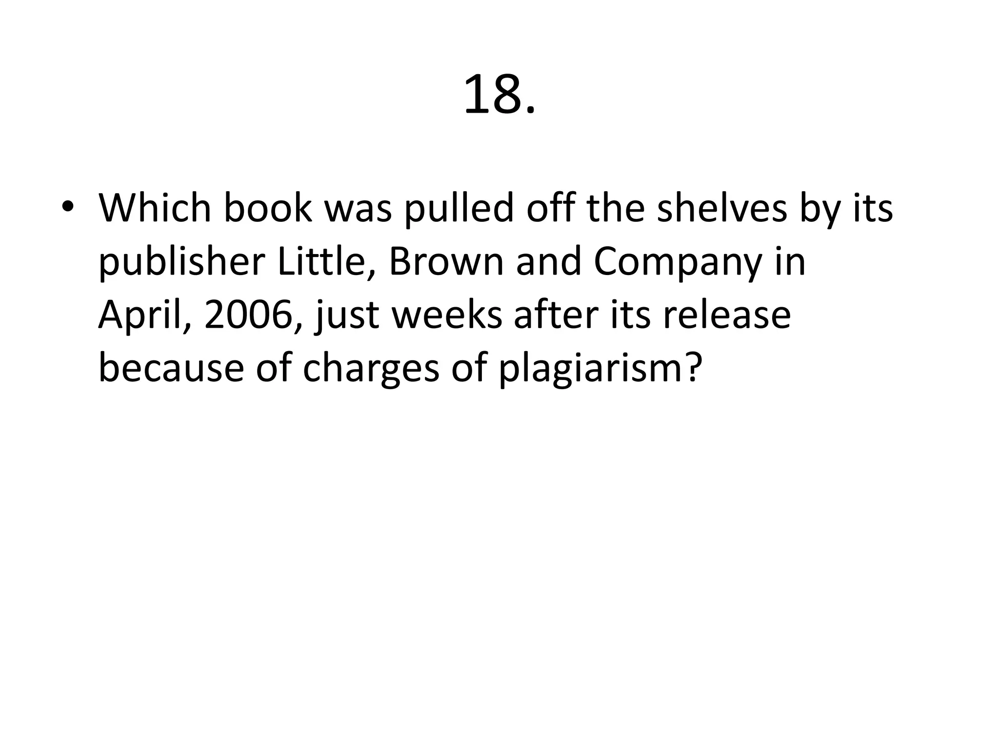 18.
• Which book was pulled off the shelves by its
publisher Little, Brown and Company in
April, 2006, just weeks after its release
because of charges of plagiarism?
 