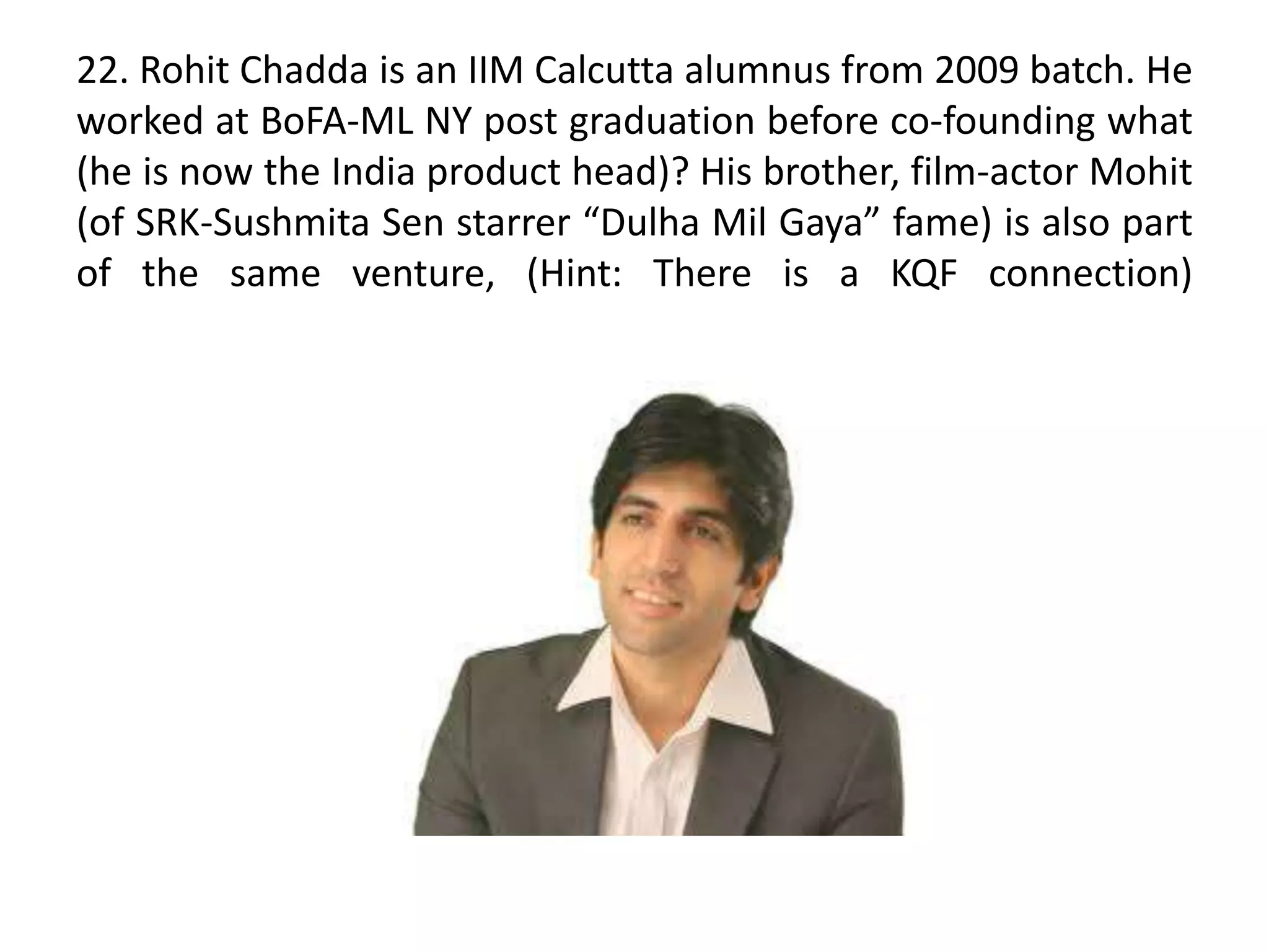22. Rohit Chadda is an IIM Calcutta alumnus from 2009 batch. He
worked at BoFA-ML NY post graduation before co-founding what
(he is now the India product head)? His brother, film-actor Mohit
(of SRK-Sushmita Sen starrer “Dulha Mil Gaya” fame) is also part
of the same venture, (Hint: There is a KQF connection)
 
