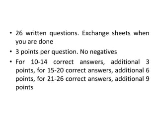 • 26 written questions. Exchange sheets when
you are done
• 3 points per question. No negatives
• For 10-14 correct answers, additional 3
points, for 15-20 correct answers, additional 6
points, for 21-26 correct answers, additional 9
points
 