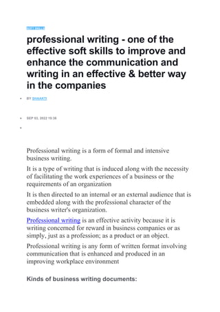 SOFT SKILLS
professional writing - one of the
effective soft skills to improve and
enhance the communication and
writing in an effective & better way
in the companies
 BY SHAAKTI
 SEP 03, 2022 19:38

Professional writing is a form of formal and intensive
business writing.
It is a type of writing that is induced along with the necessity
of facilitating the work experiences of a business or the
requirements of an organization
It is then directed to an internal or an external audience that is
embedded along with the professional character of the
business writer's organization.
Professional writing is an effective activity because it is
writing concerned for reward in business companies or as
simply, just as a profession; as a product or an object.
Professional writing is any form of written format involving
communication that is enhanced and produced in an
improving workplace environment
Kinds of business writing documents:
 