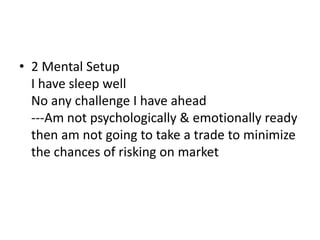 • 2 Mental Setup
I have sleep well
No any challenge I have ahead
---Am not psychologically & emotionally ready
then am not going to take a trade to minimize
the chances of risking on market
 