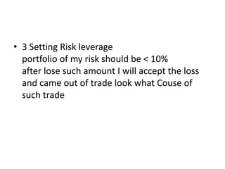 • 3 Setting Risk leverage
portfolio of my risk should be < 10%
after lose such amount I will accept the loss
and came out of trade look what Couse of
such trade
 
