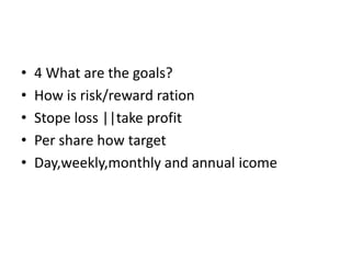 • 4 What are the goals?
• How is risk/reward ration
• Stope loss ||take profit
• Per share how target
• Day,weekly,monthly and annual icome
 