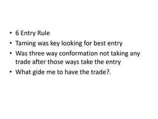 • 6 Entry Rule
• Taming was key looking for best entry
• Was three way conformation not taking any
trade after those ways take the entry
• What gide me to have the trade?.
 