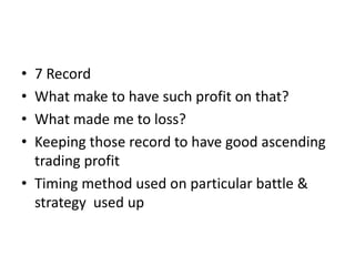 • 7 Record
• What make to have such profit on that?
• What made me to loss?
• Keeping those record to have good ascending
trading profit
• Timing method used on particular battle &
strategy used up
 