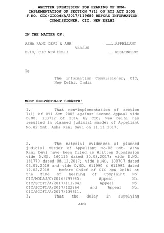 2 of 3
WRITTEN SUBMISSION FOR HEARING OF NON-
IMPLEMENTATION OF SECTION 7(1) OF RTI ACT 2005
F.NO. CIC/CICOM/A/2017/119689 BEFORE INFORMATION
COMMISSIONER, CIC, NEW DELHI
IN THE MATTER OF:
ASHA RANI DEVI & ANR ……….APPELLANT
VERSUS
CPIO, CIC NEW DELHI …… RESPONDENT
To
The information Commissioner, CIC,
New Delhi, India
MOST RESPECFULLY SHOWETH:
1. That non-implementation of section
7(1) of RTI Act 2005 against Second Appeal vide
D.NO. 183722 of 2016 by CIC, New Delhi has
resulted in planned judicial murder of Appellant
No.02 Smt. Asha Rani Devi on 11.11.2017.
2. The material evidences of planned
judicial murder of Appellant No.02 Smt. Asha
Rani Devi have been filed as Written Submission
vide D.NO. 160115 dated 30.08.2017; vide D.NO.
181770 dated 08.12.2017; vide D.NO. 100707 dated
03.01.2018 and vide D.NO. 611990 & 611991 dated
12.02.2018 before Chief of CIC New Delhi at
the time of hearing of Complaint No.
CIC/MOLAJ/C/2016/299945; Appeal No.
CIC/SCOFI/A/2017/113204; Appeal No.
CIC/SCOFI/A/2017/122864 and Appeal No.
CIC/SCOFI/A/2017/139611.
3. That the delay in supplying
 