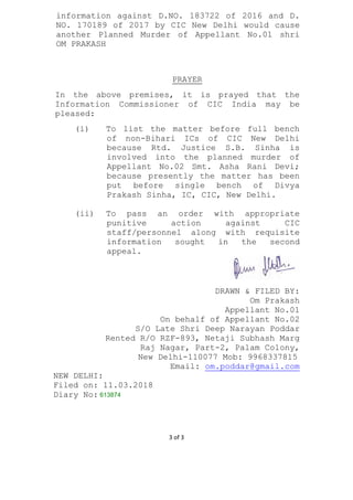 3 of 3
information against D.NO. 183722 of 2016 and D.
NO. 170189 of 2017 by CIC New Delhi would cause
another Planned Murder of Appellant No.01 shri
OM PRAKASH
PRAYER
In the above premises, it is prayed that the
Information Commissioner of CIC India may be
pleased:
(i) To list the matter before full bench
of non-Bihari ICs of CIC New Delhi
because Rtd. Justice S.B. Sinha is
involved into the planned murder of
Appellant No.02 Smt. Asha Rani Devi;
because presently the matter has been
put before single bench of Divya
Prakash Sinha, IC, CIC, New Delhi.
(ii) To pass an order with appropriate
punitive action against CIC
staff/personnel along with requisite
information sought in the second
appeal.
DRAWN & FILED BY:
Om Prakash
Appellant No.01
On behalf of Appellant No.02
S/O Late Shri Deep Narayan Poddar
Rented R/O RZF-893, Netaji Subhash Marg
Raj Nagar, Part-2, Palam Colony,
New Delhi-110077 Mob: 9968337815
Email: om.poddar@gmail.com
NEW DELHI:
Filed on: 11.03.2018
Diary No: 613874
 