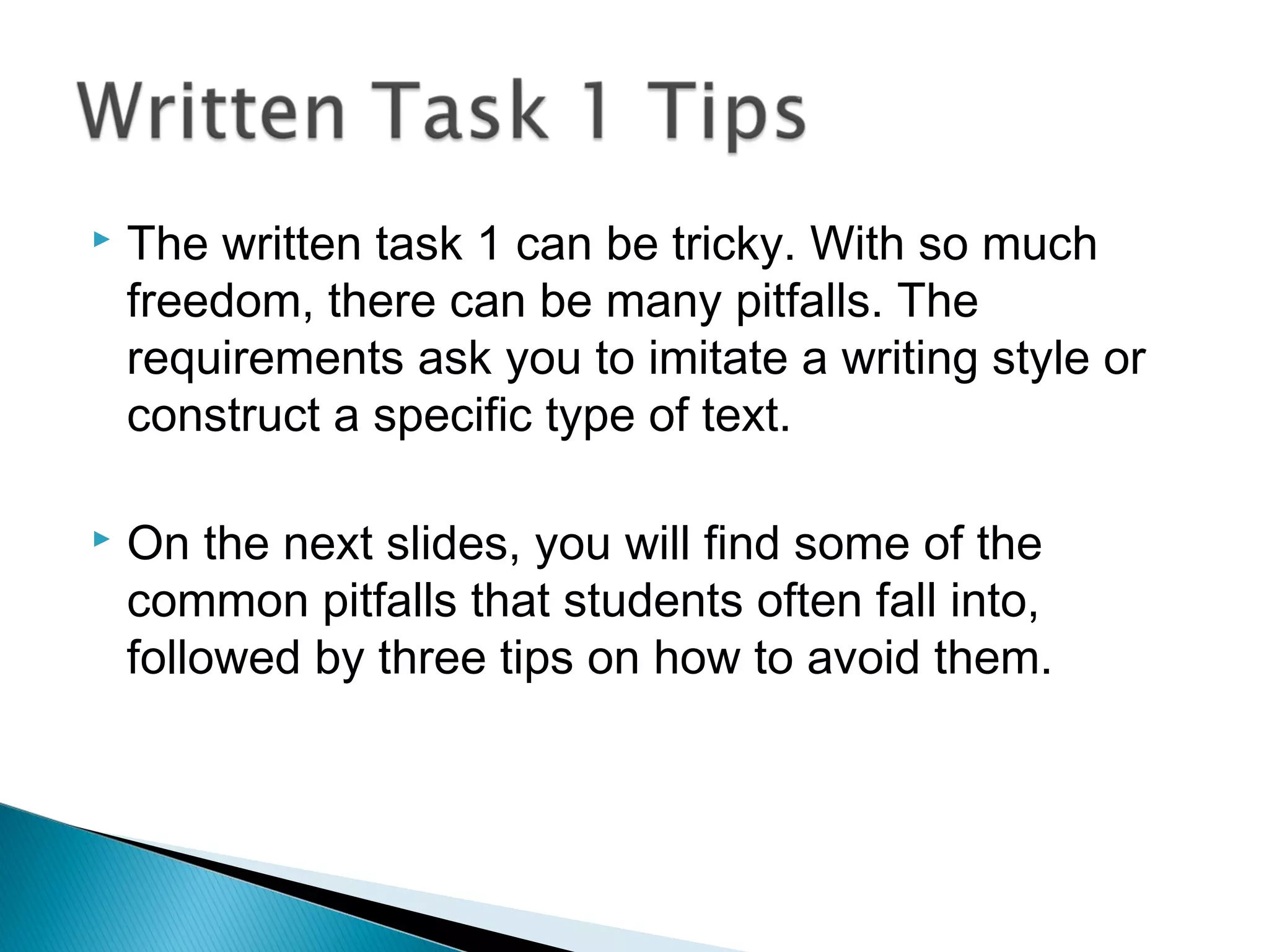  The written task 1 can be tricky. With so much
freedom, there can be many pitfalls. The
requirements ask you to imitate a writing style or
construct a specific type of text.
 On the next slides, you will find some of the
common pitfalls that students often fall into,
followed by three tips on how to avoid them.
 