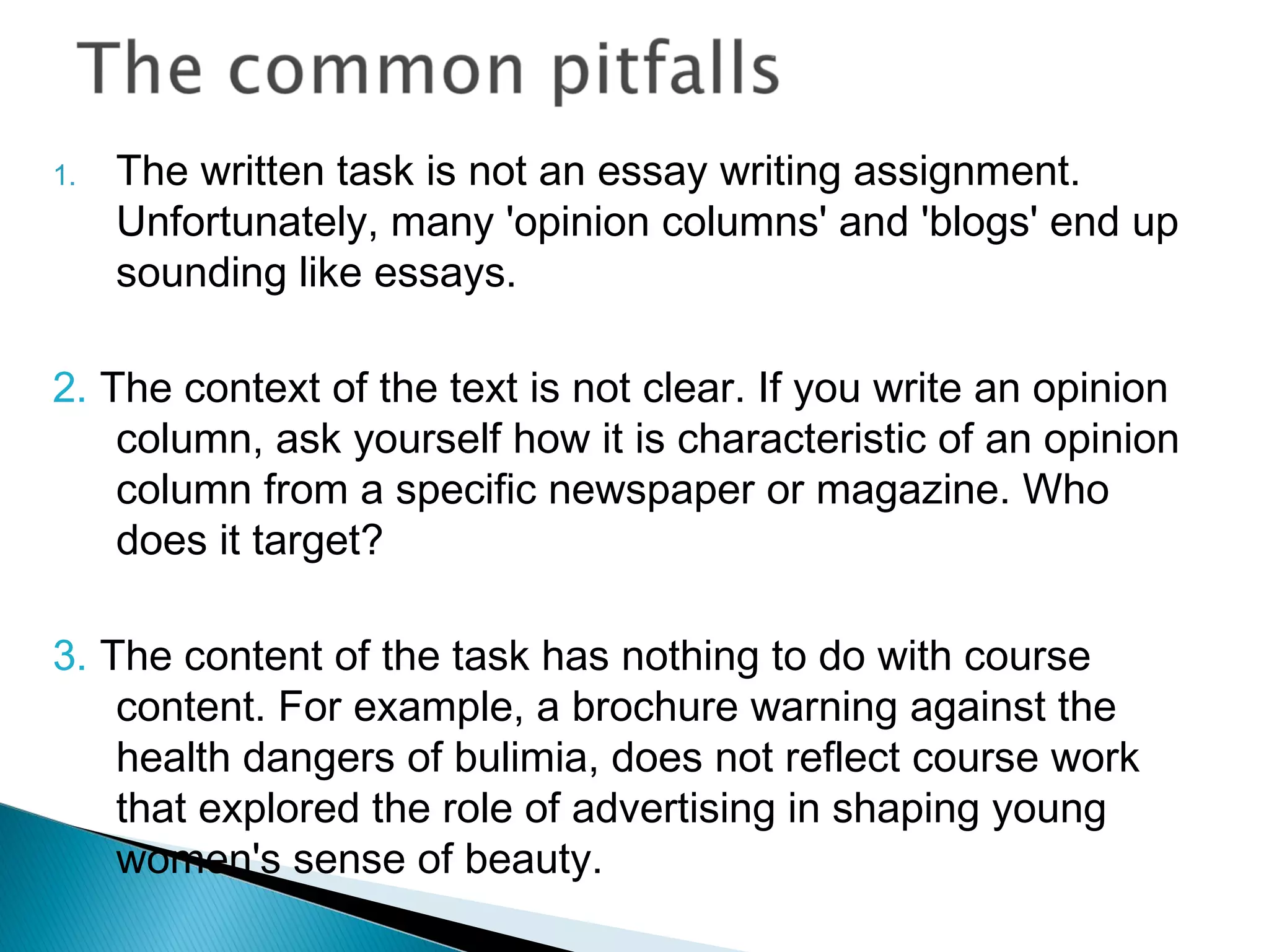 1. The written task is not an essay writing assignment.
Unfortunately, many 'opinion columns' and 'blogs' end up
sounding like essays.
2. The context of the text is not clear. If you write an opinion
column, ask yourself how it is characteristic of an opinion
column from a specific newspaper or magazine. Who
does it target?
3. The content of the task has nothing to do with course
content. For example, a brochure warning against the
health dangers of bulimia, does not reflect course work
that explored the role of advertising in shaping young
women's sense of beauty.
 
